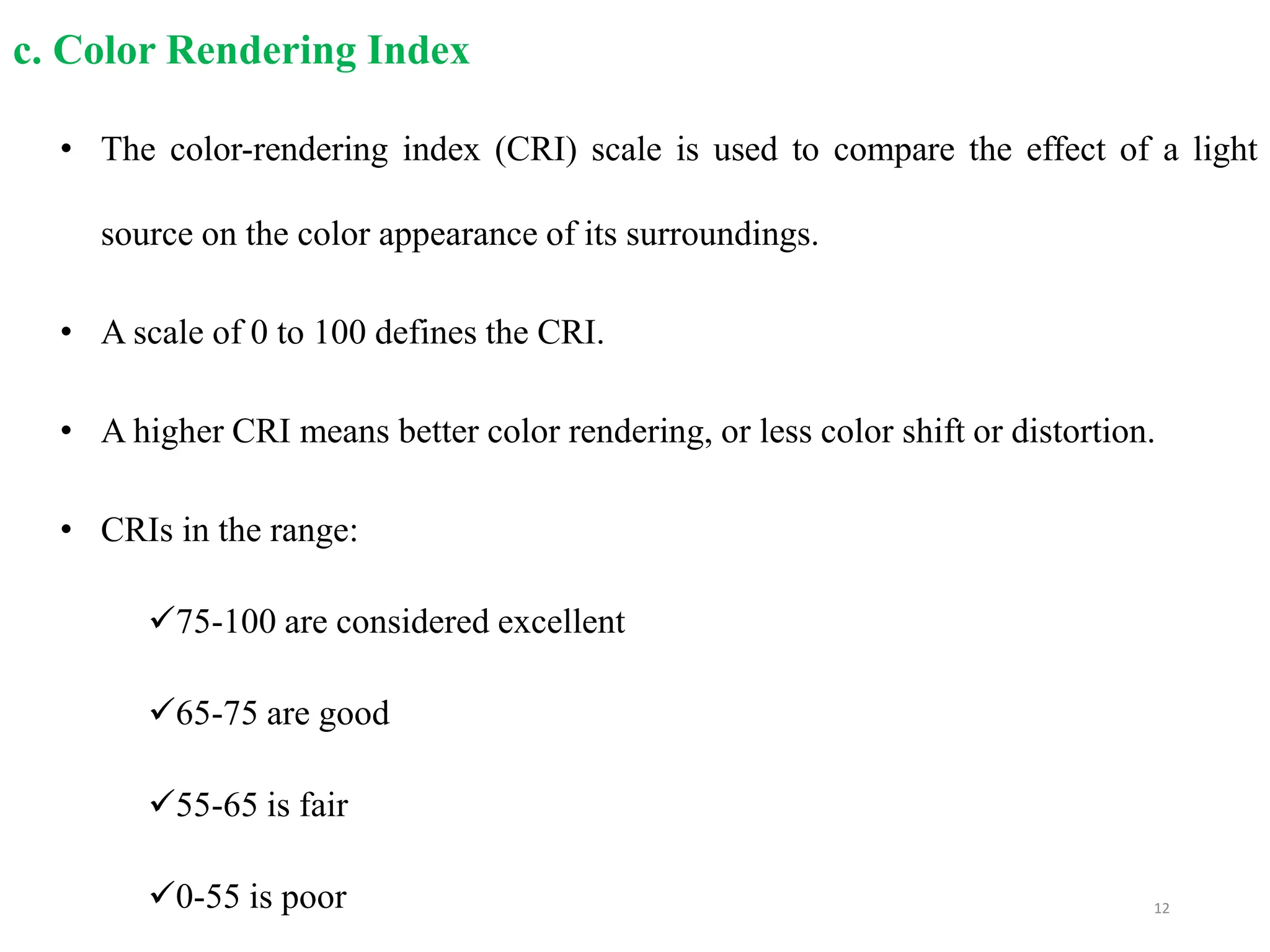 c. Color Rendering Index
• The color-rendering index (CRI) scale is used to compare the effect of a light
source on the color appearance of its surroundings.
• A scale of 0 to 100 defines the CRI.
• A higher CRI means better color rendering, or less color shift or distortion.
• CRIs in the range:
75-100 are considered excellent
65-75 are good
55-65 is fair
0-55 is poor 12
 