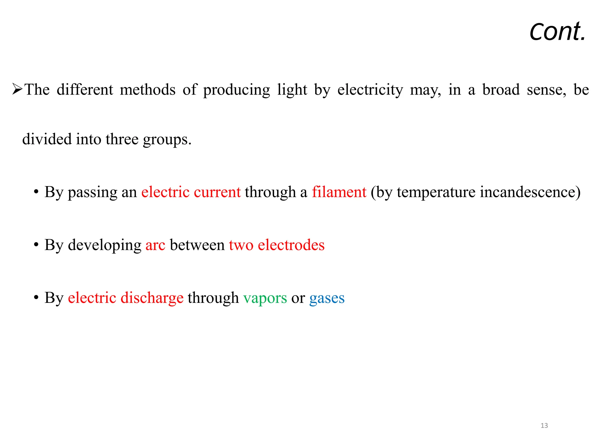 Cont.
The different methods of producing light by electricity may, in a broad sense, be
divided into three groups.
• By passing an electric current through a filament (by temperature incandescence)
• By developing arc between two electrodes
• By electric discharge through vapors or gases
13
 