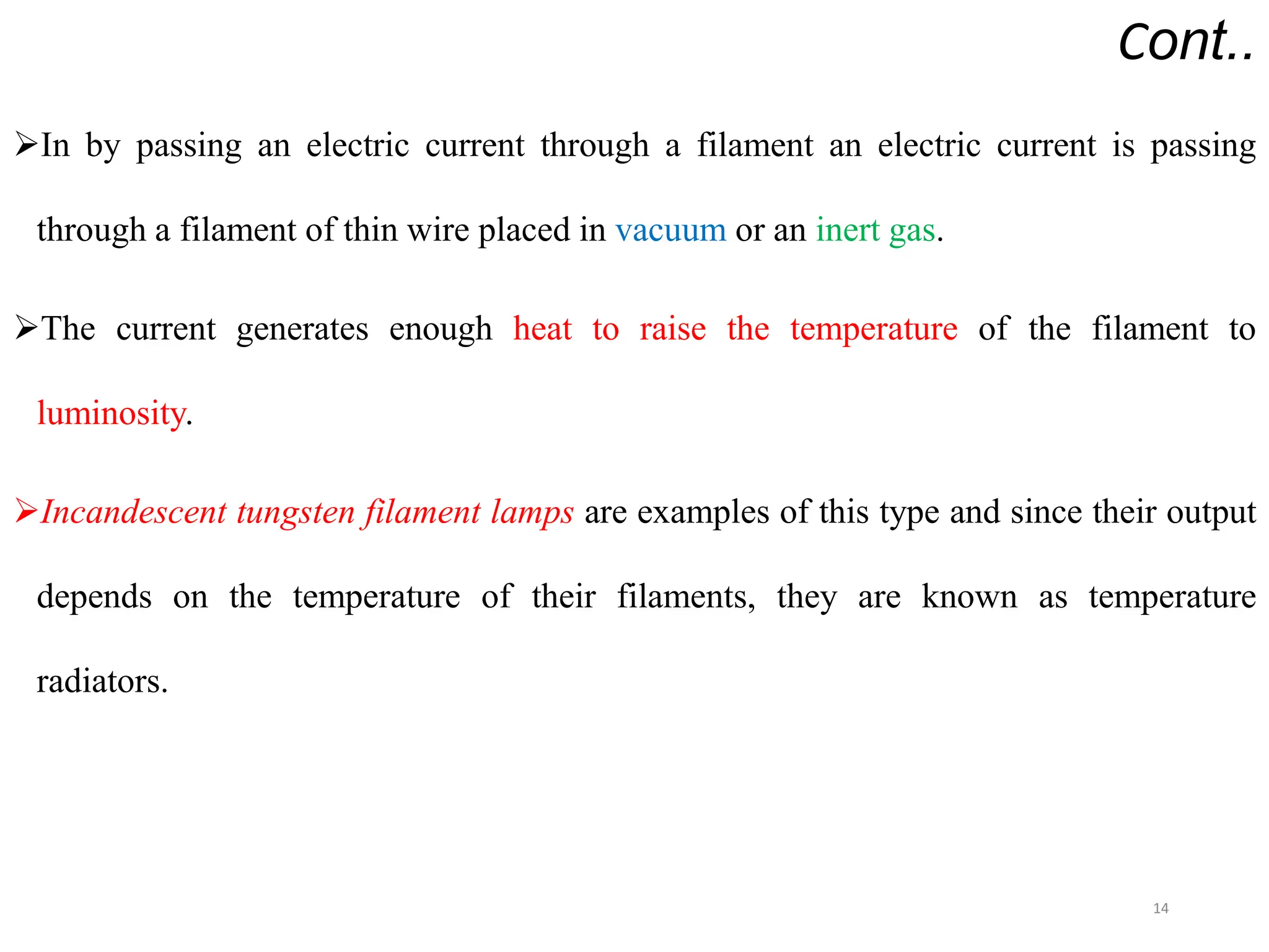 Cont..
In by passing an electric current through a filament an electric current is passing
through a filament of thin wire placed in vacuum or an inert gas.
The current generates enough heat to raise the temperature of the filament to
luminosity.
Incandescent tungsten filament lamps are examples of this type and since their output
depends on the temperature of their filaments, they are known as temperature
radiators.
14
 