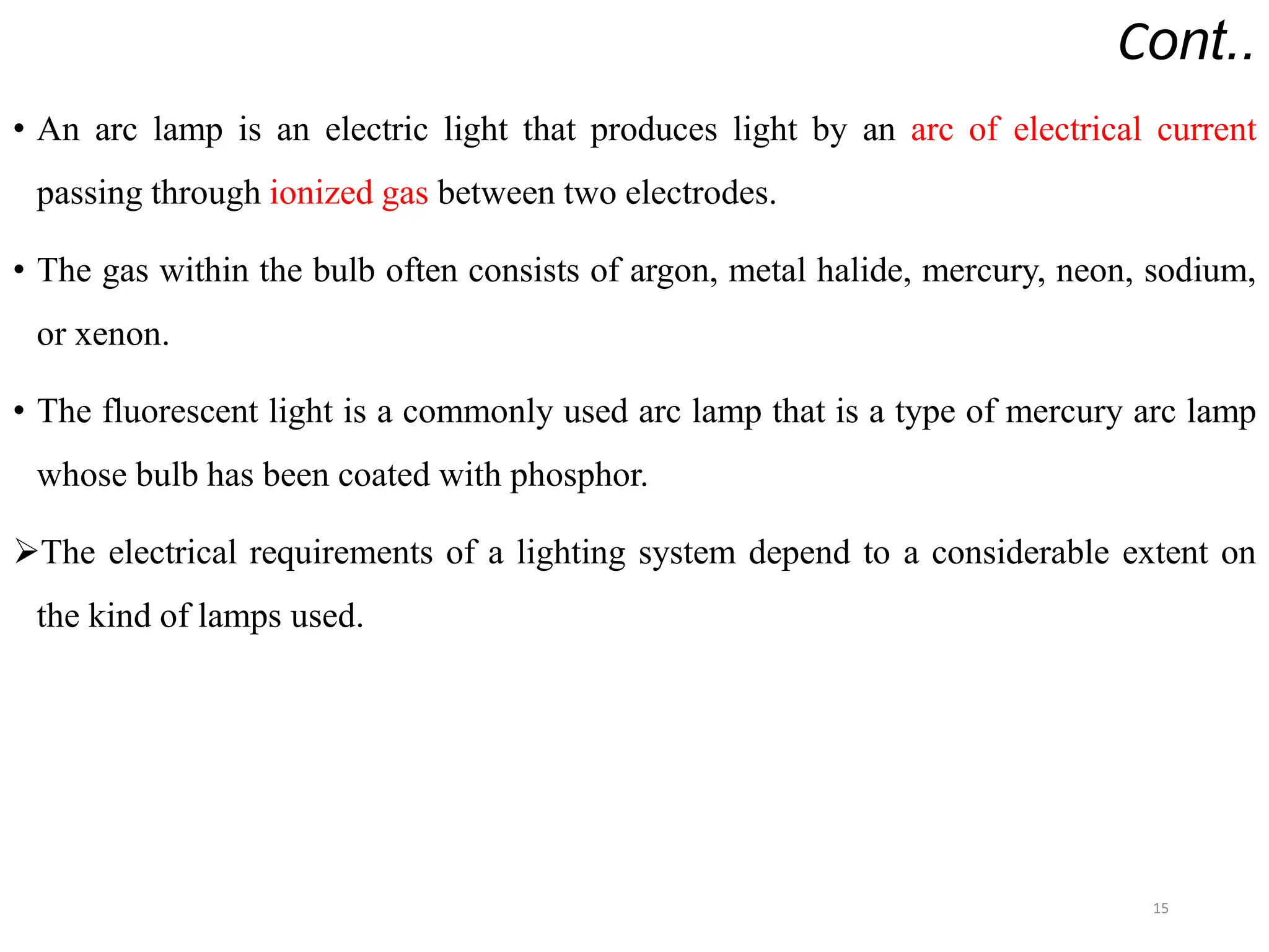 Cont..
• An arc lamp is an electric light that produces light by an arc of electrical current
passing through ionized gas between two electrodes.
• The gas within the bulb often consists of argon, metal halide, mercury, neon, sodium,
or xenon.
• The fluorescent light is a commonly used arc lamp that is a type of mercury arc lamp
whose bulb has been coated with phosphor.
The electrical requirements of a lighting system depend to a considerable extent on
the kind of lamps used.
15
 