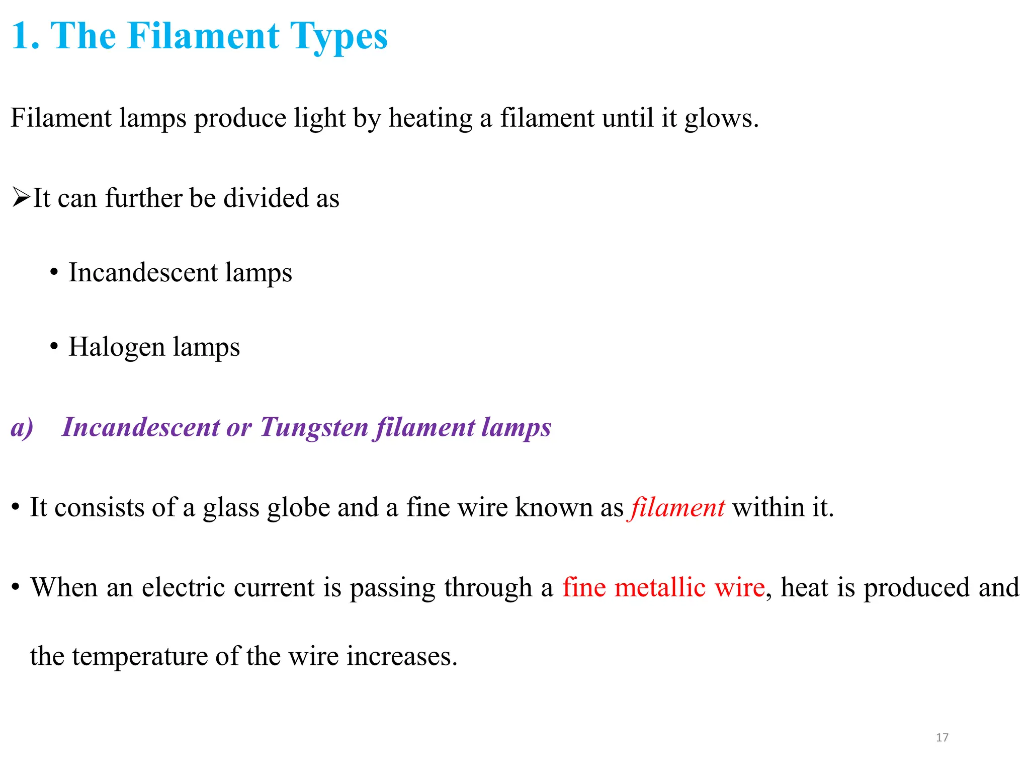 1. The Filament Types
17
Filament lamps produce light by heating a filament until it glows.
It can further be divided as
• Incandescent lamps
• Halogen lamps
a) Incandescent or Tungsten filament lamps
• It consists of a glass globe and a fine wire known as filament within it.
• When an electric current is passing through a fine metallic wire, heat is produced and
the temperature of the wire increases.
 