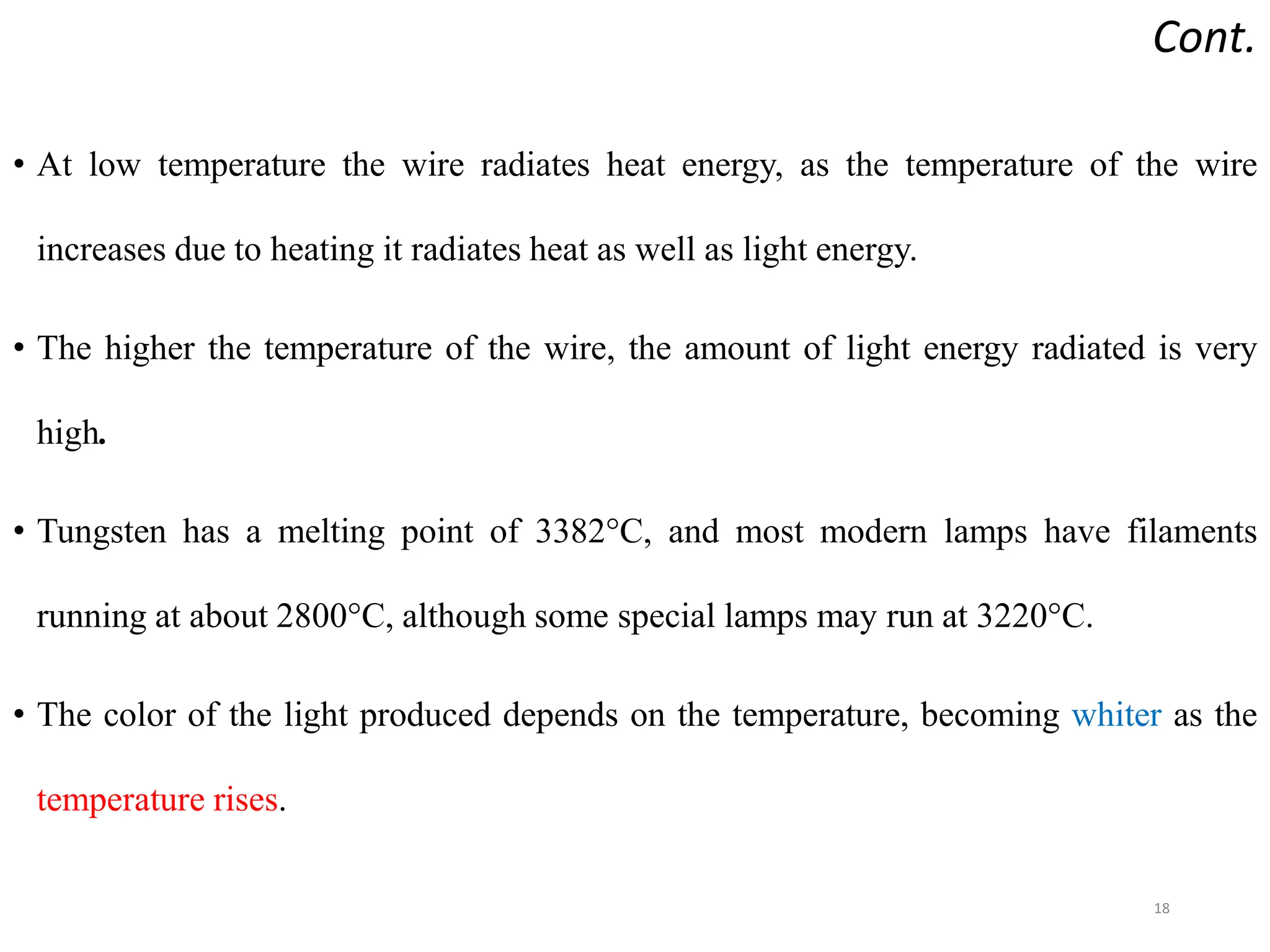 Cont.
• At low temperature the wire radiates heat energy, as the temperature of the wire
increases due to heating it radiates heat as well as light energy.
• The higher the temperature of the wire, the amount of light energy radiated is very
high.
• Tungsten has a melting point of 3382°C, and most modern lamps have filaments
running at about 2800°C, although some special lamps may run at 3220°C.
• The color of the light produced depends on the temperature, becoming whiter as the
temperature rises.
18
 