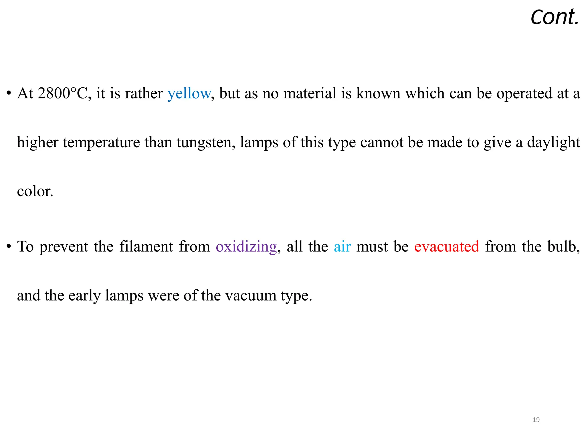 Cont.
• At 2800°C, it is rather yellow, but as no material is known which can be operated at a
higher temperature than tungsten, lamps of this type cannot be made to give a daylight
color.
• To prevent the filament from oxidizing, all the air must be evacuated from the bulb,
and the early lamps were of the vacuum type.
19
 