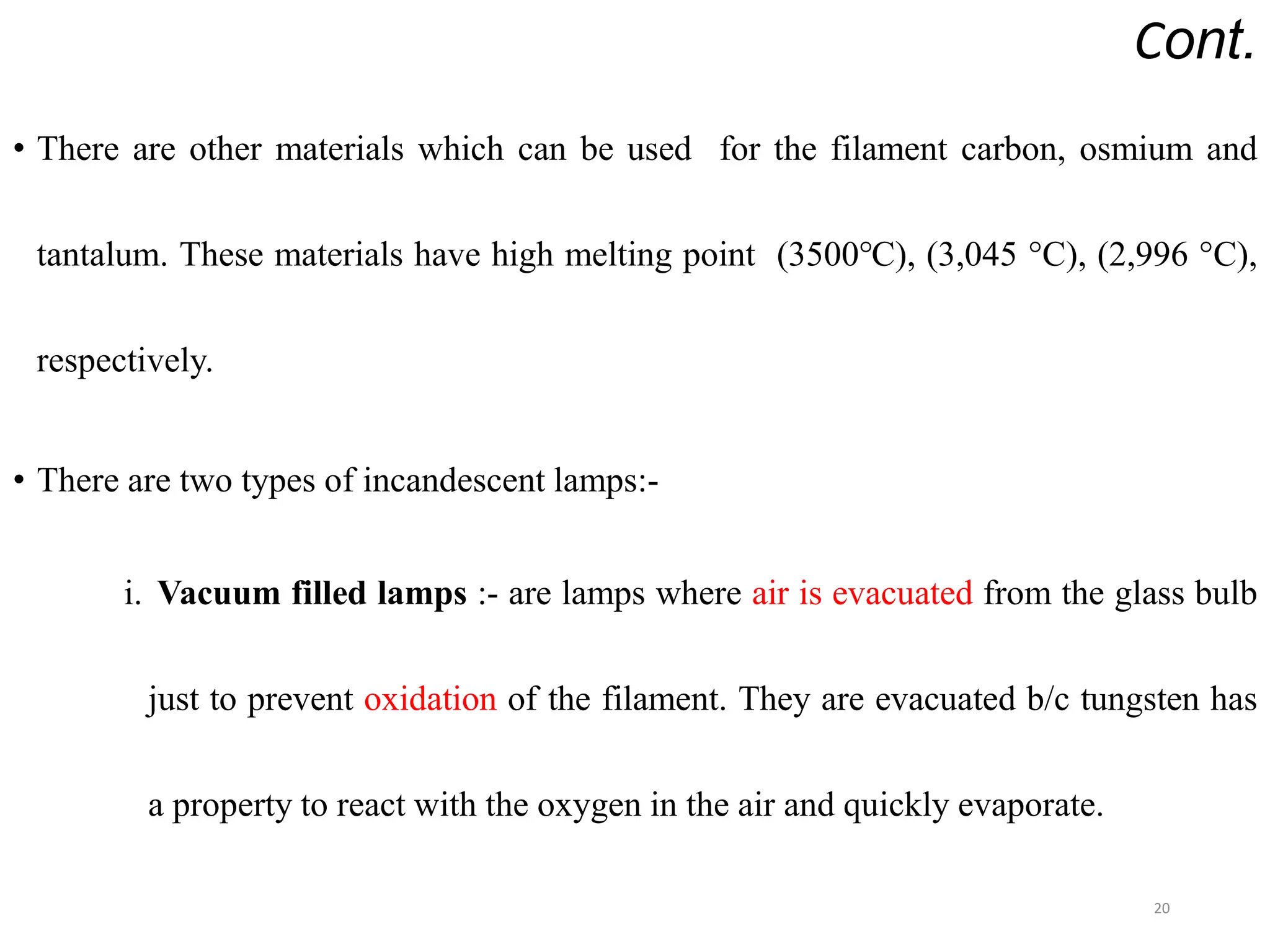 Cont.
• There are other materials which can be used for the filament carbon, osmium and
tantalum. These materials have high melting point (3500℃), (3,045 °C), (2,996 °C),
respectively.
• There are two types of incandescent lamps:-
i. Vacuum filled lamps :- are lamps where air is evacuated from the glass bulb
just to prevent oxidation of the filament. They are evacuated b/c tungsten has
a property to react with the oxygen in the air and quickly evaporate.
20
 