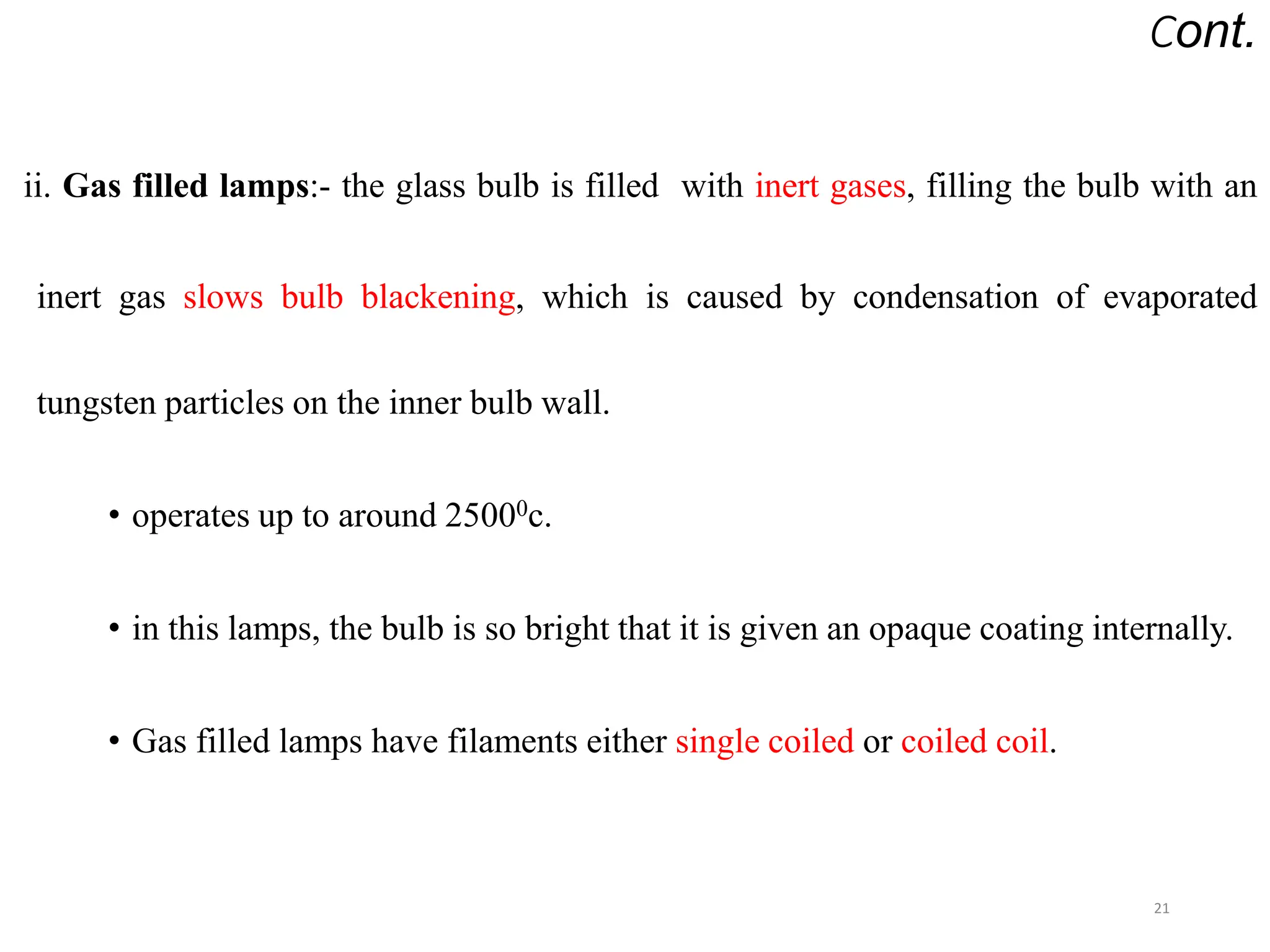 Cont.
ii. Gas filled lamps:- the glass bulb is filled with inert gases, filling the bulb with an
inert gas slows bulb blackening, which is caused by condensation of evaporated
tungsten particles on the inner bulb wall.
• operates up to around 25000c.
• in this lamps, the bulb is so bright that it is given an opaque coating internally.
• Gas filled lamps have filaments either single coiled or coiled coil.
21
 