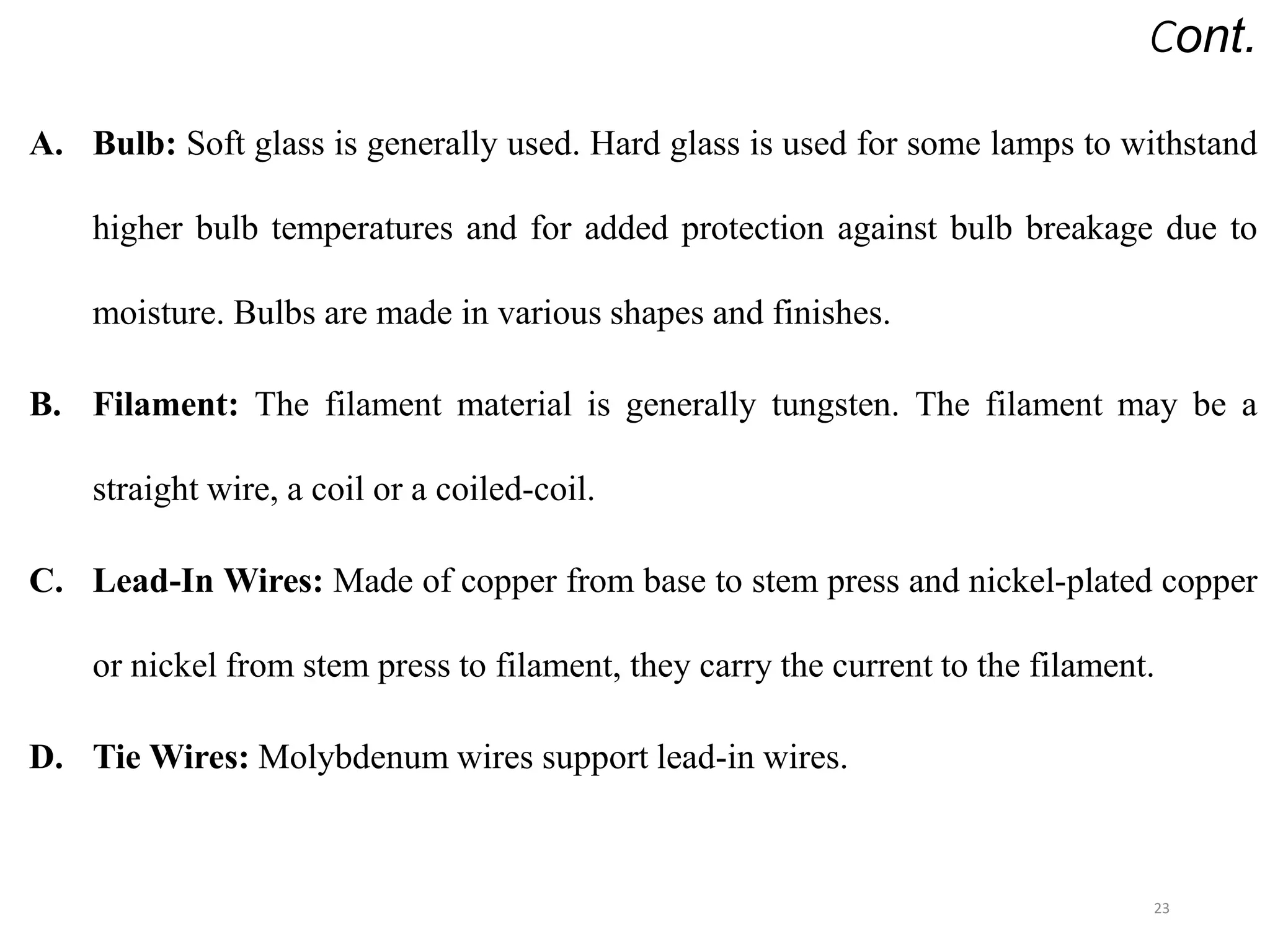 Cont.
A. Bulb: Soft glass is generally used. Hard glass is used for some lamps to withstand
higher bulb temperatures and for added protection against bulb breakage due to
moisture. Bulbs are made in various shapes and finishes.
B. Filament: The filament material is generally tungsten. The filament may be a
straight wire, a coil or a coiled-coil.
C. Lead-In Wires: Made of copper from base to stem press and nickel-plated copper
or nickel from stem press to filament, they carry the current to the filament.
D. Tie Wires: Molybdenum wires support lead-in wires.
23
 