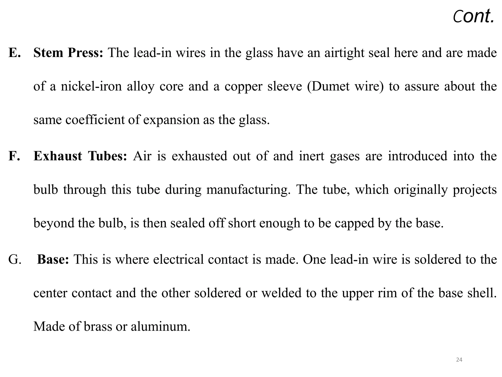 Cont.
E. Stem Press: The lead-in wires in the glass have an airtight seal here and are made
of a nickel-iron alloy core and a copper sleeve (Dumet wire) to assure about the
same coefficient of expansion as the glass.
F. Exhaust Tubes: Air is exhausted out of and inert gases are introduced into the
bulb through this tube during manufacturing. The tube, which originally projects
beyond the bulb, is then sealed off short enough to be capped by the base.
G. Base: This is where electrical contact is made. One lead-in wire is soldered to the
center contact and the other soldered or welded to the upper rim of the base shell.
Made of brass or aluminum.
24
 