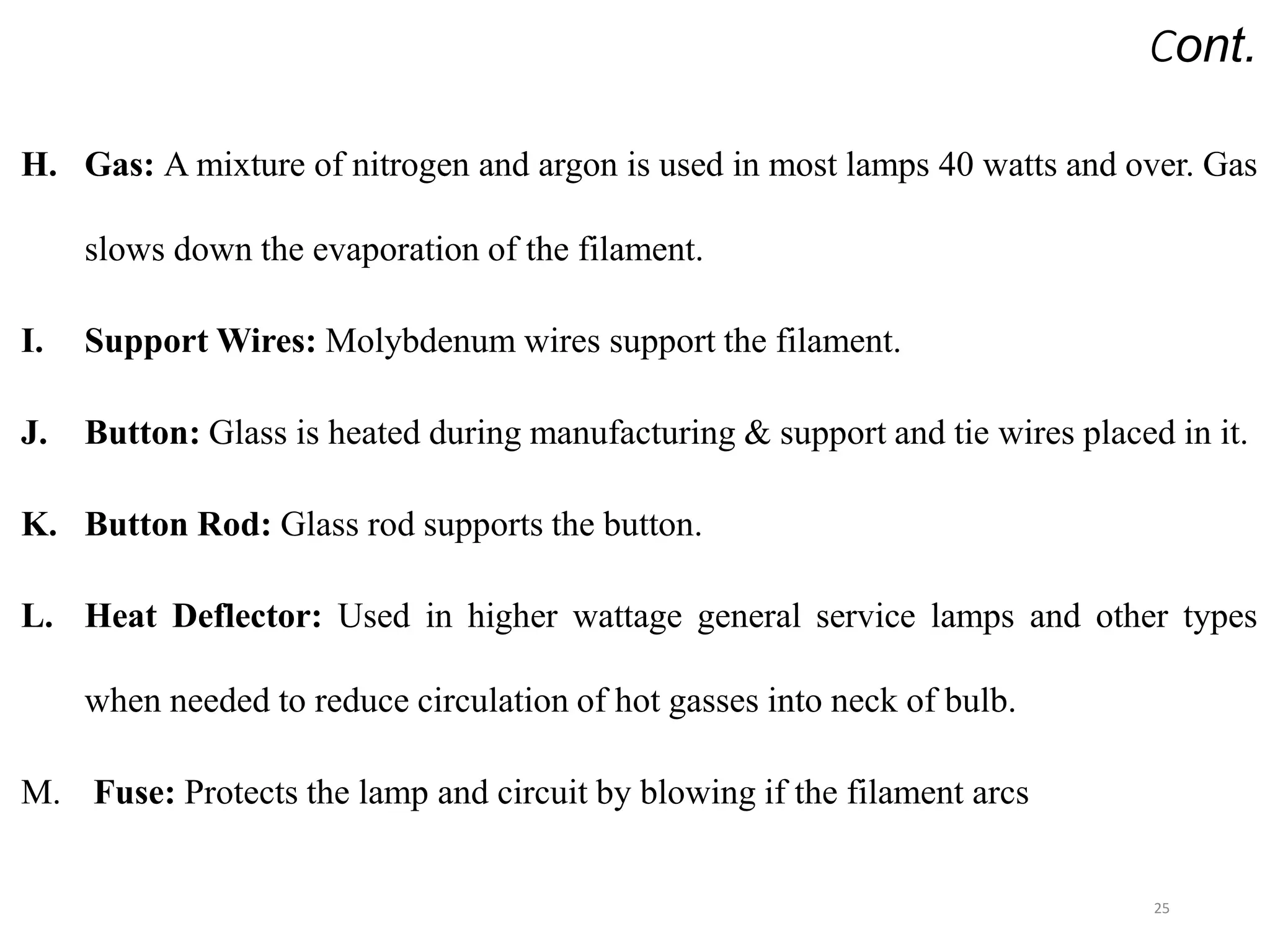 Cont.
H. Gas: A mixture of nitrogen and argon is used in most lamps 40 watts and over. Gas
slows down the evaporation of the filament.
I. Support Wires: Molybdenum wires support the filament.
J. Button: Glass is heated during manufacturing & support and tie wires placed in it.
K. Button Rod: Glass rod supports the button.
L. Heat Deflector: Used in higher wattage general service lamps and other types
when needed to reduce circulation of hot gasses into neck of bulb.
M. Fuse: Protects the lamp and circuit by blowing if the filament arcs
25
 
