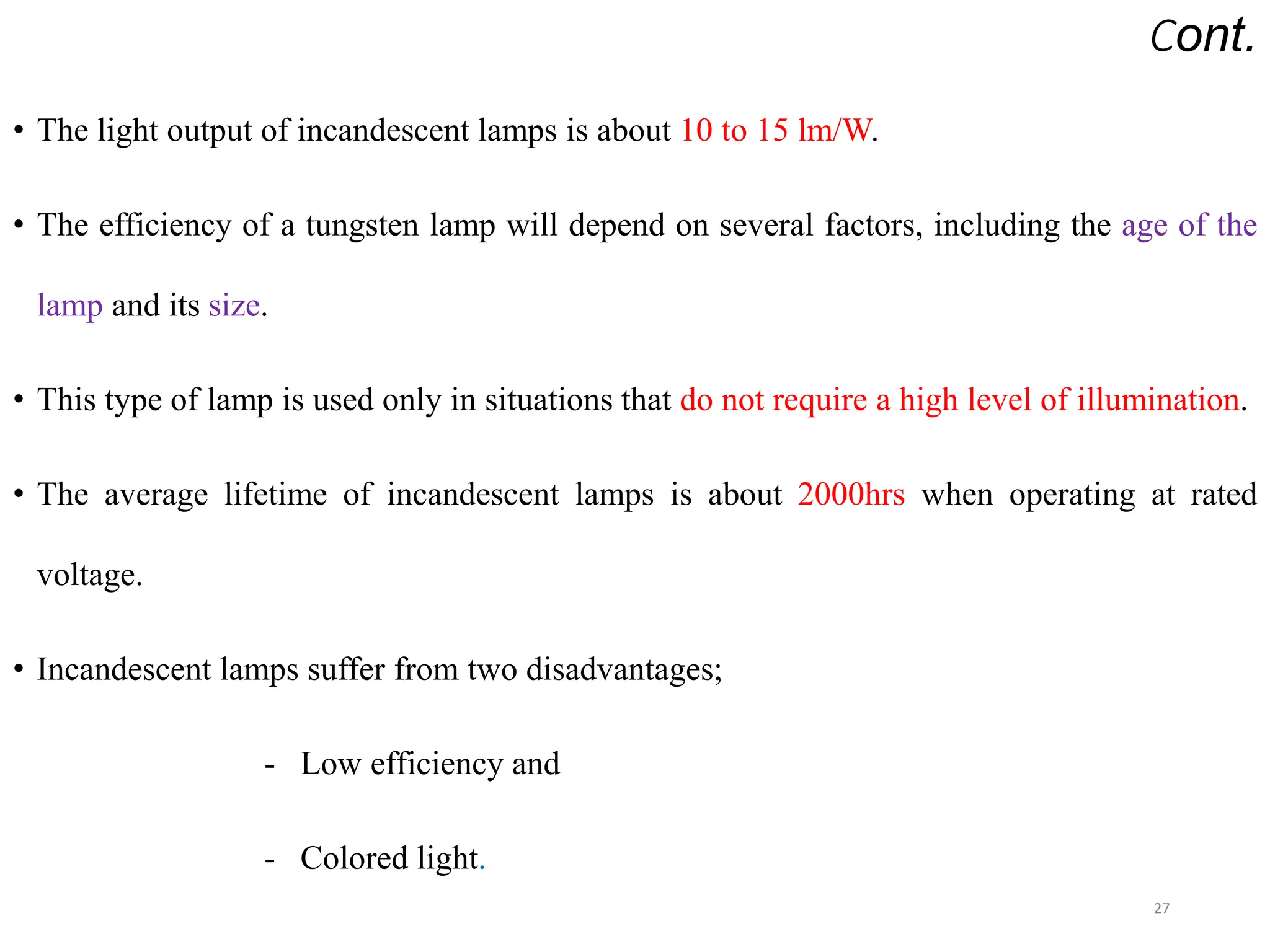• The light output of incandescent lamps is about 10 to 15 lm/W.
• The efficiency of a tungsten lamp will depend on several factors, including the age of the
lamp and its size.
• This type of lamp is used only in situations that do not require a high level of illumination.
• The average lifetime of incandescent lamps is about 2000hrs when operating at rated
voltage.
• Incandescent lamps suffer from two disadvantages;
- Low efficiency and
- Colored light.
27
Cont.
 