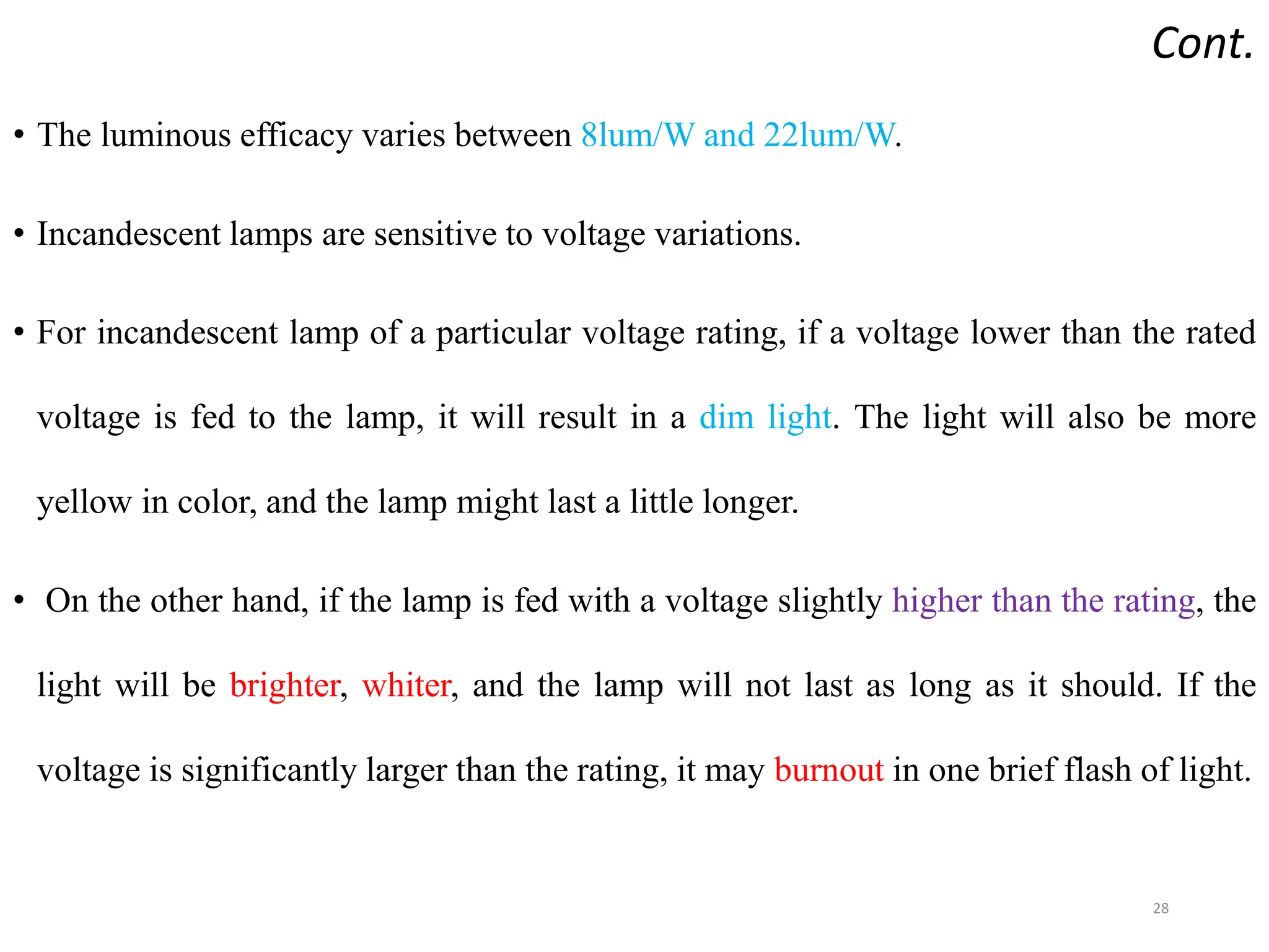 Cont.
• The luminous efficacy varies between 8lum/W and 22lum/W.
• Incandescent lamps are sensitive to voltage variations.
• For incandescent lamp of a particular voltage rating, if a voltage lower than the rated
voltage is fed to the lamp, it will result in a dim light. The light will also be more
yellow in color, and the lamp might last a little longer.
• On the other hand, if the lamp is fed with a voltage slightly higher than the rating, the
light will be brighter, whiter, and the lamp will not last as long as it should. If the
voltage is significantly larger than the rating, it may burnout in one brief flash of light.
28
 