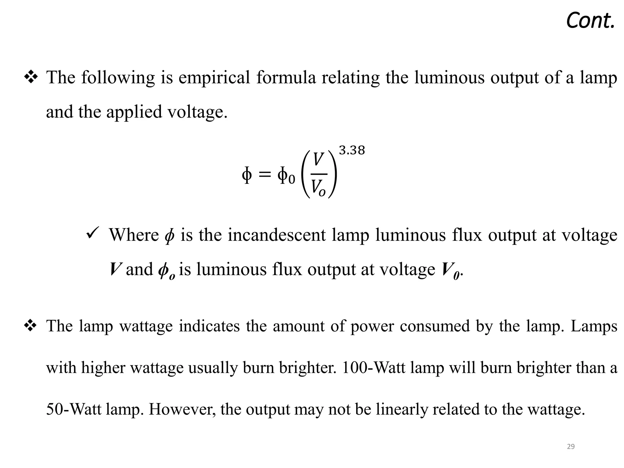 Cont.
29
 The following is empirical formula relating the luminous output of a lamp
and the applied voltage.
ɸ = ɸ0
𝑉
𝑉
𝑜
3.38
 Where ɸ is the incandescent lamp luminous flux output at voltage
V and ϕo is luminous flux output at voltage V0.
 The lamp wattage indicates the amount of power consumed by the lamp. Lamps
with higher wattage usually burn brighter. 100-Watt lamp will burn brighter than a
50-Watt lamp. However, the output may not be linearly related to the wattage.
 