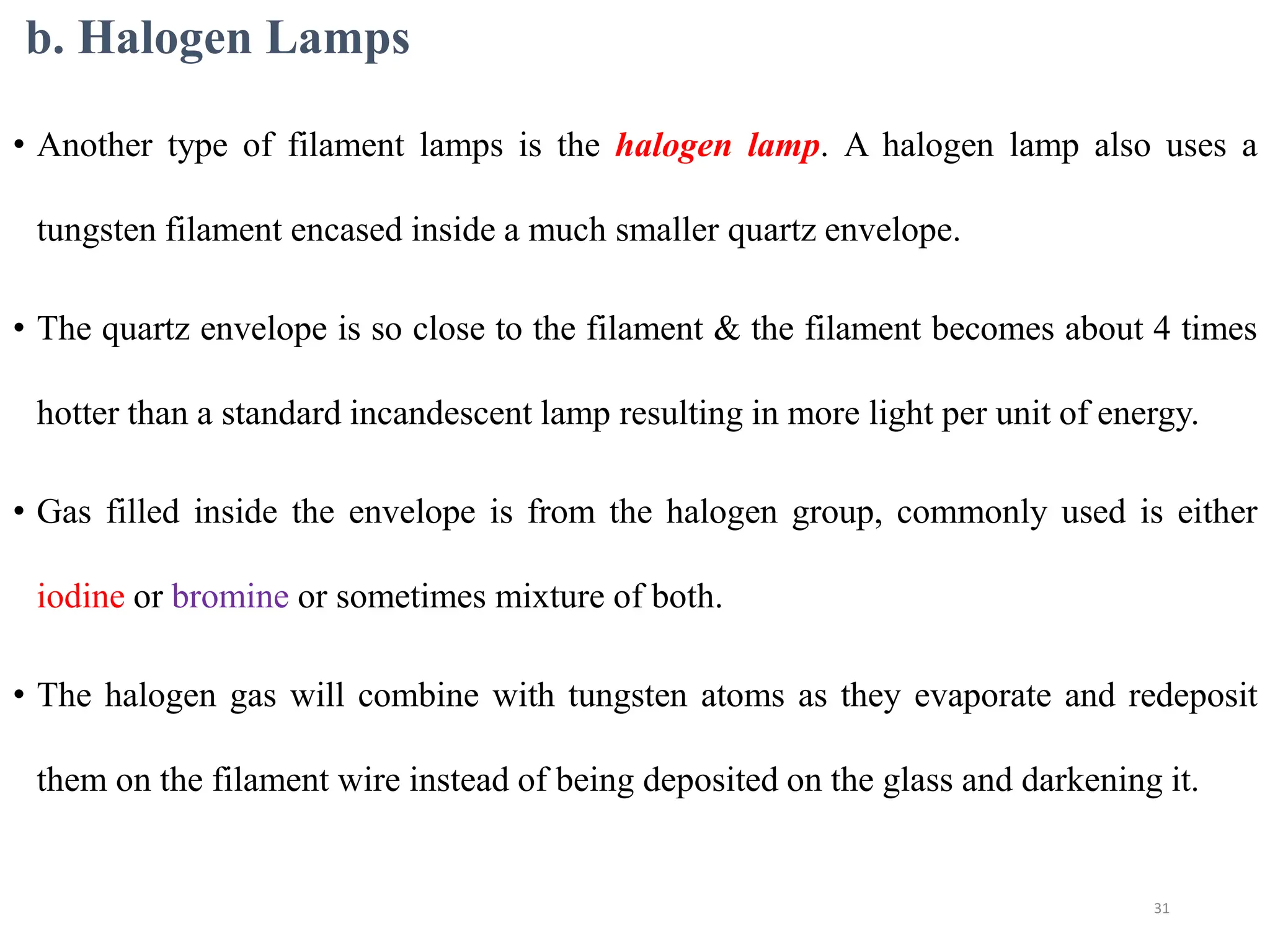 b. Halogen Lamps
• Another type of filament lamps is the halogen lamp. A halogen lamp also uses a
tungsten filament encased inside a much smaller quartz envelope.
• The quartz envelope is so close to the filament & the filament becomes about 4 times
hotter than a standard incandescent lamp resulting in more light per unit of energy.
• Gas filled inside the envelope is from the halogen group, commonly used is either
iodine or bromine or sometimes mixture of both.
• The halogen gas will combine with tungsten atoms as they evaporate and redeposit
them on the filament wire instead of being deposited on the glass and darkening it.
31
 