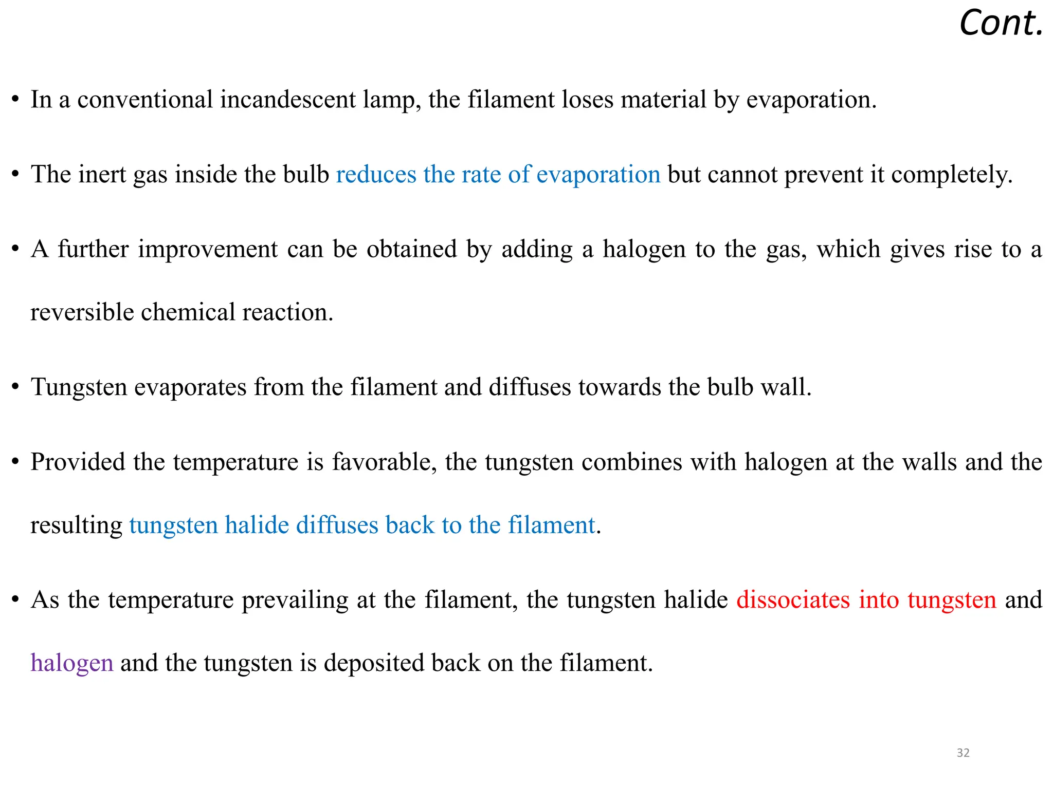 Cont.
• In a conventional incandescent lamp, the filament loses material by evaporation.
• The inert gas inside the bulb reduces the rate of evaporation but cannot prevent it completely.
• A further improvement can be obtained by adding a halogen to the gas, which gives rise to a
reversible chemical reaction.
• Tungsten evaporates from the filament and diffuses towards the bulb wall.
• Provided the temperature is favorable, the tungsten combines with halogen at the walls and the
resulting tungsten halide diffuses back to the filament.
• As the temperature prevailing at the filament, the tungsten halide dissociates into tungsten and
halogen and the tungsten is deposited back on the filament.
32
 