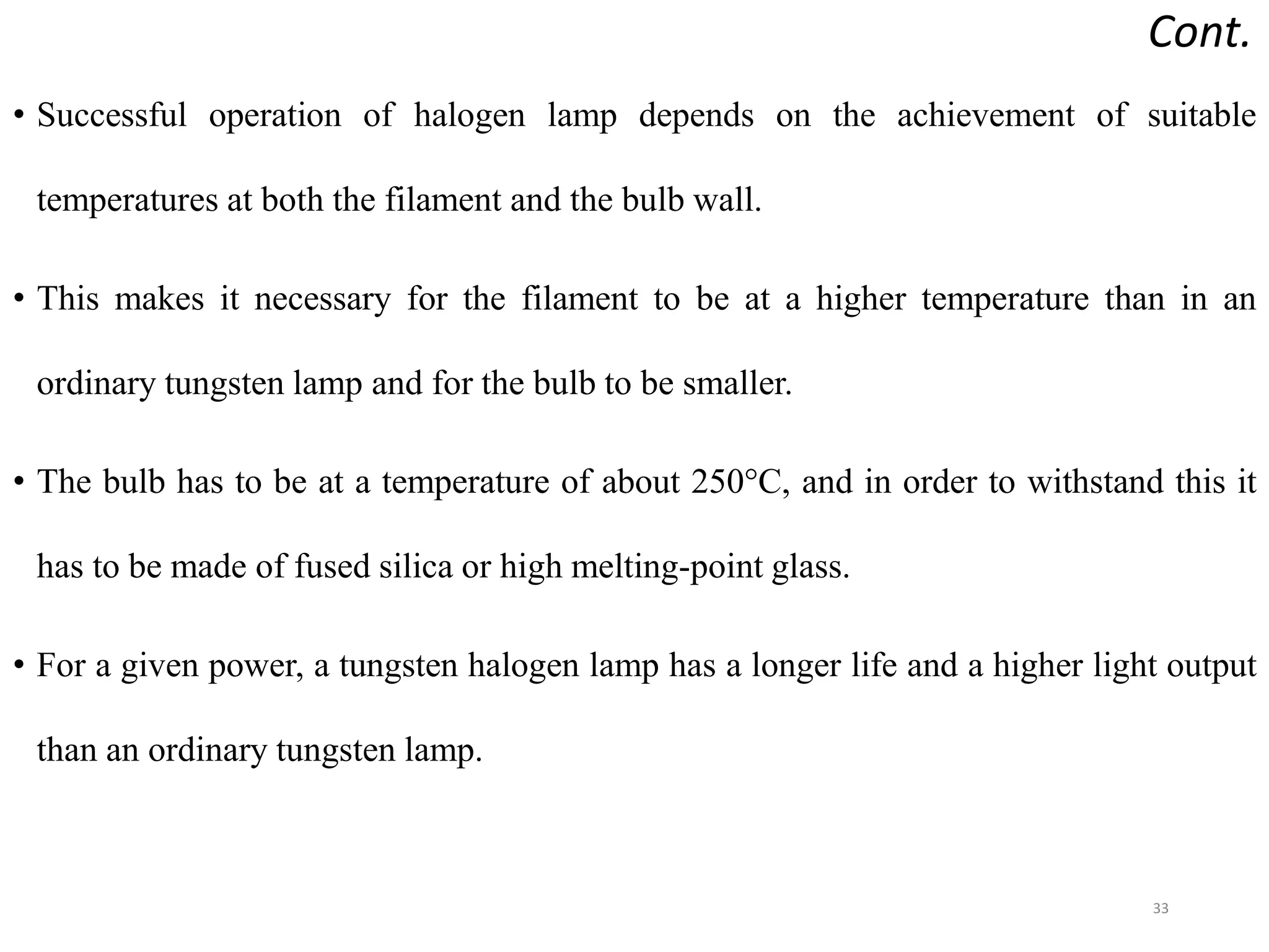 Cont.
• Successful operation of halogen lamp depends on the achievement of suitable
temperatures at both the filament and the bulb wall.
• This makes it necessary for the filament to be at a higher temperature than in an
ordinary tungsten lamp and for the bulb to be smaller.
• The bulb has to be at a temperature of about 250°C, and in order to withstand this it
has to be made of fused silica or high melting-point glass.
• For a given power, a tungsten halogen lamp has a longer life and a higher light output
than an ordinary tungsten lamp.
33
 
