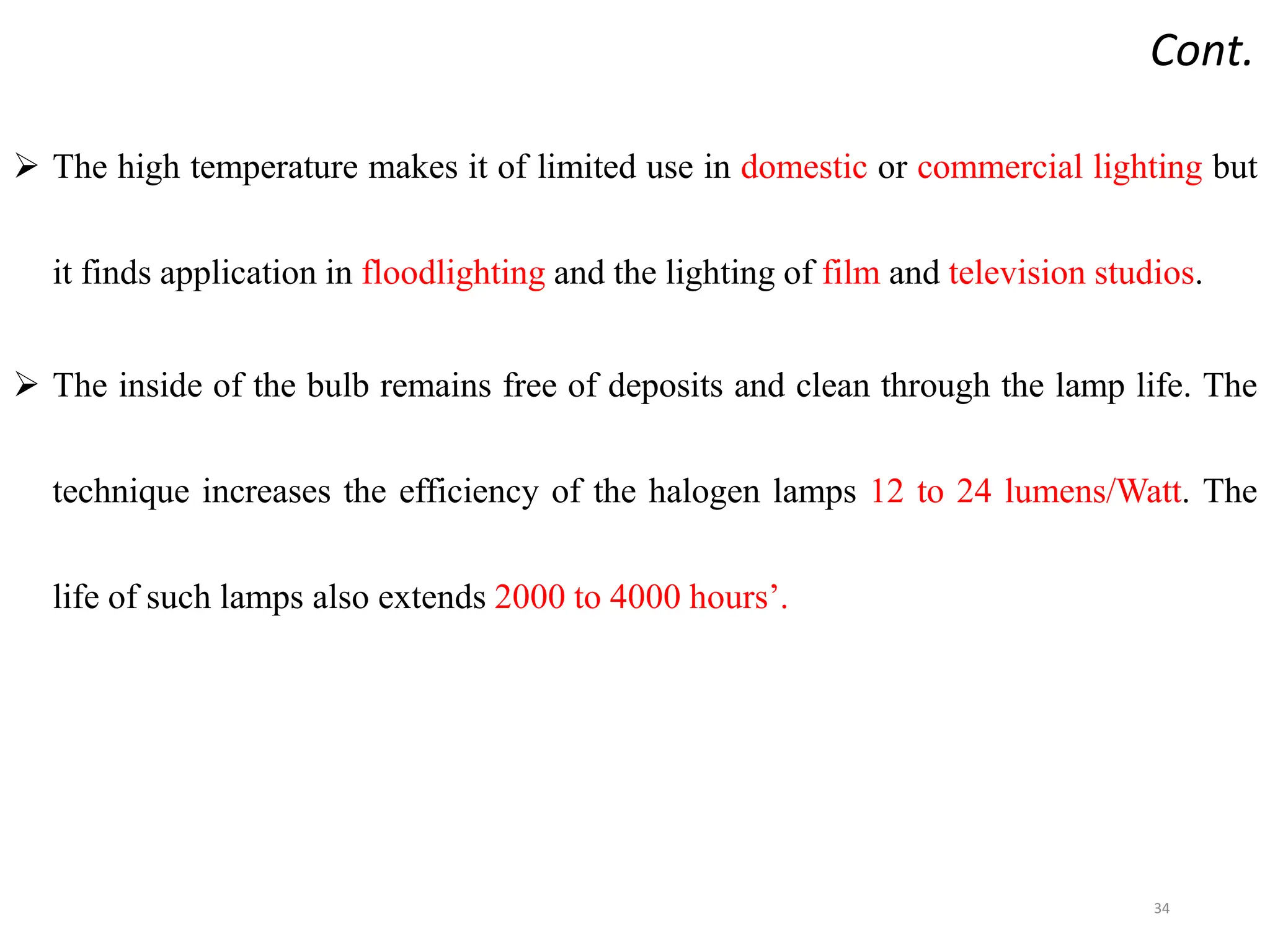 Cont.
 The high temperature makes it of limited use in domestic or commercial lighting but
it finds application in floodlighting and the lighting of film and television studios.
 The inside of the bulb remains free of deposits and clean through the lamp life. The
technique increases the efficiency of the halogen lamps 12 to 24 lumens/Watt. The
life of such lamps also extends 2000 to 4000 hours’.
34
 