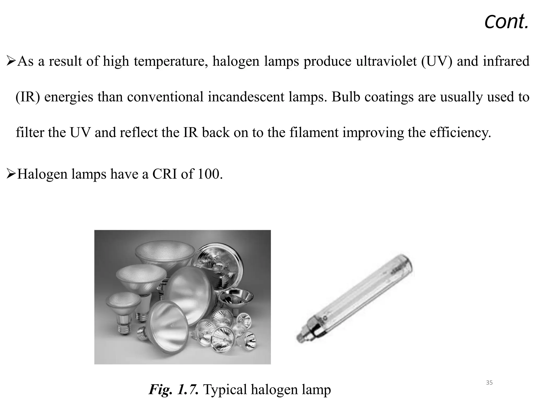 Cont.
As a result of high temperature, halogen lamps produce ultraviolet (UV) and infrared
(IR) energies than conventional incandescent lamps. Bulb coatings are usually used to
filter the UV and reflect the IR back on to the filament improving the efficiency.
Halogen lamps have a CRI of 100.
35
Fig. 1.7. Typical halogen lamp
 