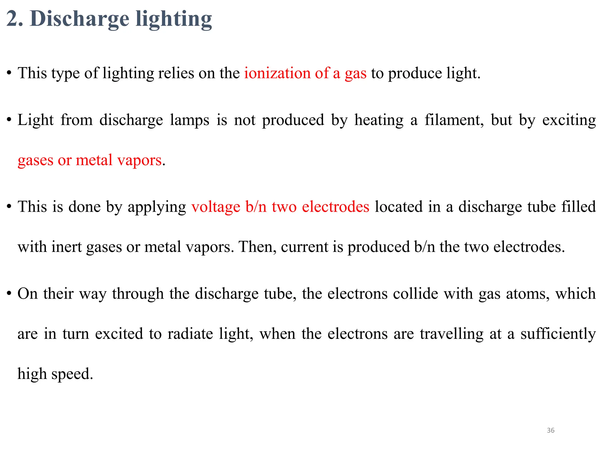 2. Discharge lighting
• This type of lighting relies on the ionization of a gas to produce light.
• Light from discharge lamps is not produced by heating a filament, but by exciting
gases or metal vapors.
• This is done by applying voltage b/n two electrodes located in a discharge tube filled
with inert gases or metal vapors. Then, current is produced b/n the two electrodes.
• On their way through the discharge tube, the electrons collide with gas atoms, which
are in turn excited to radiate light, when the electrons are travelling at a sufficiently
high speed.
36
 