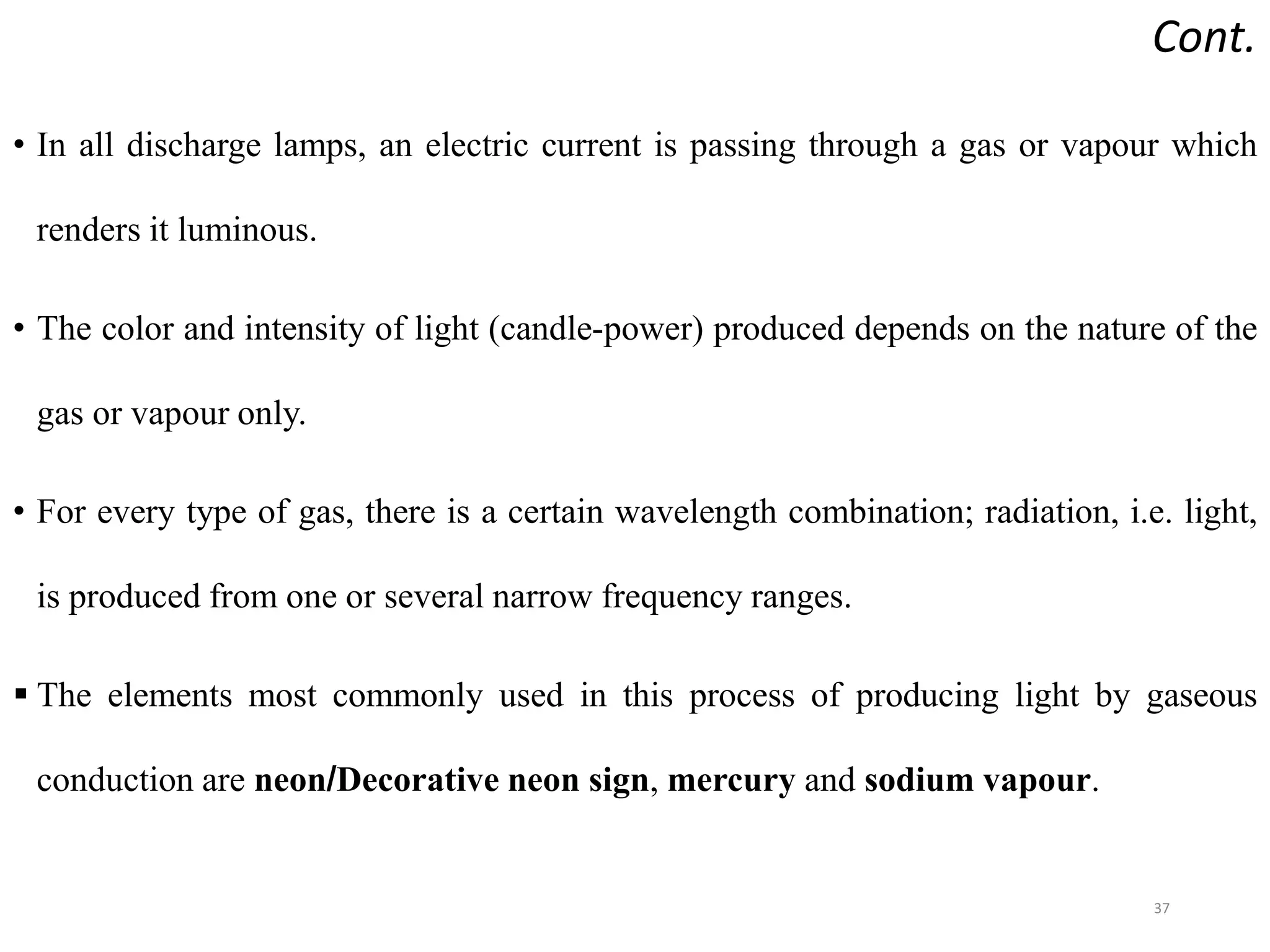 Cont.
• In all discharge lamps, an electric current is passing through a gas or vapour which
renders it luminous.
• The color and intensity of light (candle-power) produced depends on the nature of the
gas or vapour only.
• For every type of gas, there is a certain wavelength combination; radiation, i.e. light,
is produced from one or several narrow frequency ranges.
 The elements most commonly used in this process of producing light by gaseous
conduction are neon/Decorative neon sign, mercury and sodium vapour.
37
 