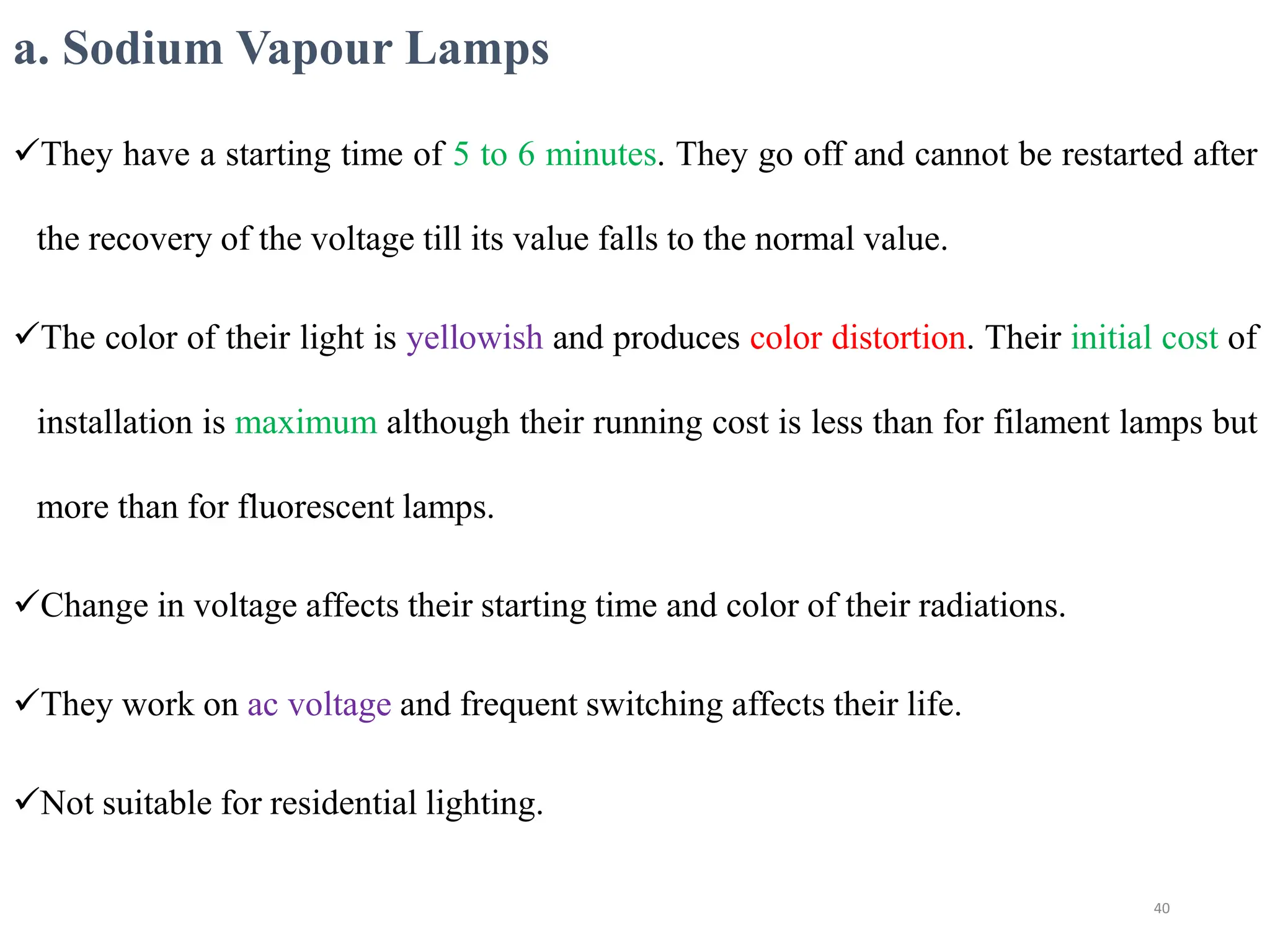 a. Sodium Vapour Lamps
They have a starting time of 5 to 6 minutes. They go off and cannot be restarted after
the recovery of the voltage till its value falls to the normal value.
The color of their light is yellowish and produces color distortion. Their initial cost of
installation is maximum although their running cost is less than for filament lamps but
more than for fluorescent lamps.
Change in voltage affects their starting time and color of their radiations.
They work on ac voltage and frequent switching affects their life.
Not suitable for residential lighting.
40
 