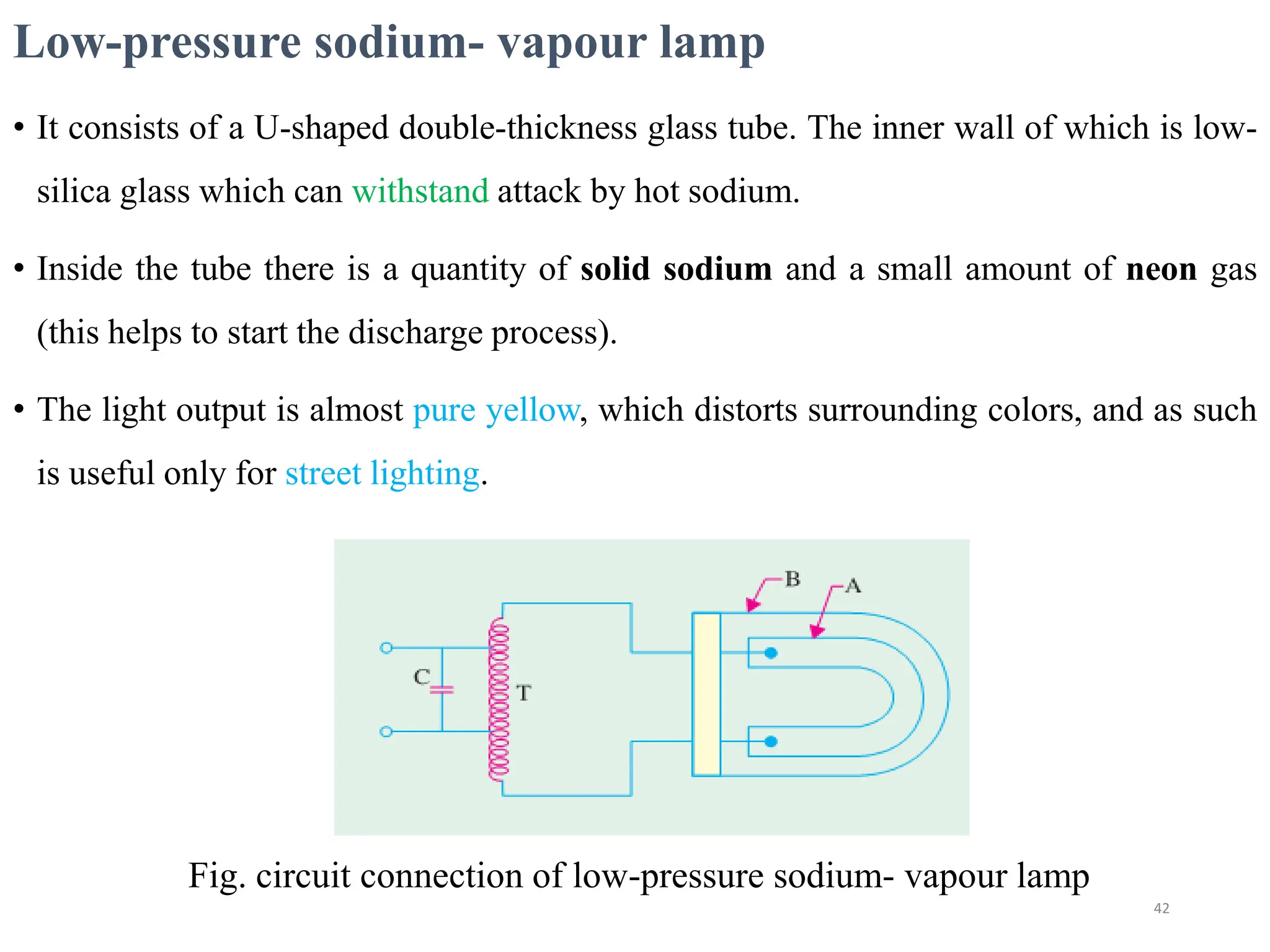 Low-pressure sodium- vapour lamp
• It consists of a U-shaped double-thickness glass tube. The inner wall of which is low-
silica glass which can withstand attack by hot sodium.
• Inside the tube there is a quantity of solid sodium and a small amount of neon gas
(this helps to start the discharge process).
• The light output is almost pure yellow, which distorts surrounding colors, and as such
is useful only for street lighting.
Fig. circuit connection of low-pressure sodium- vapour lamp
42
 