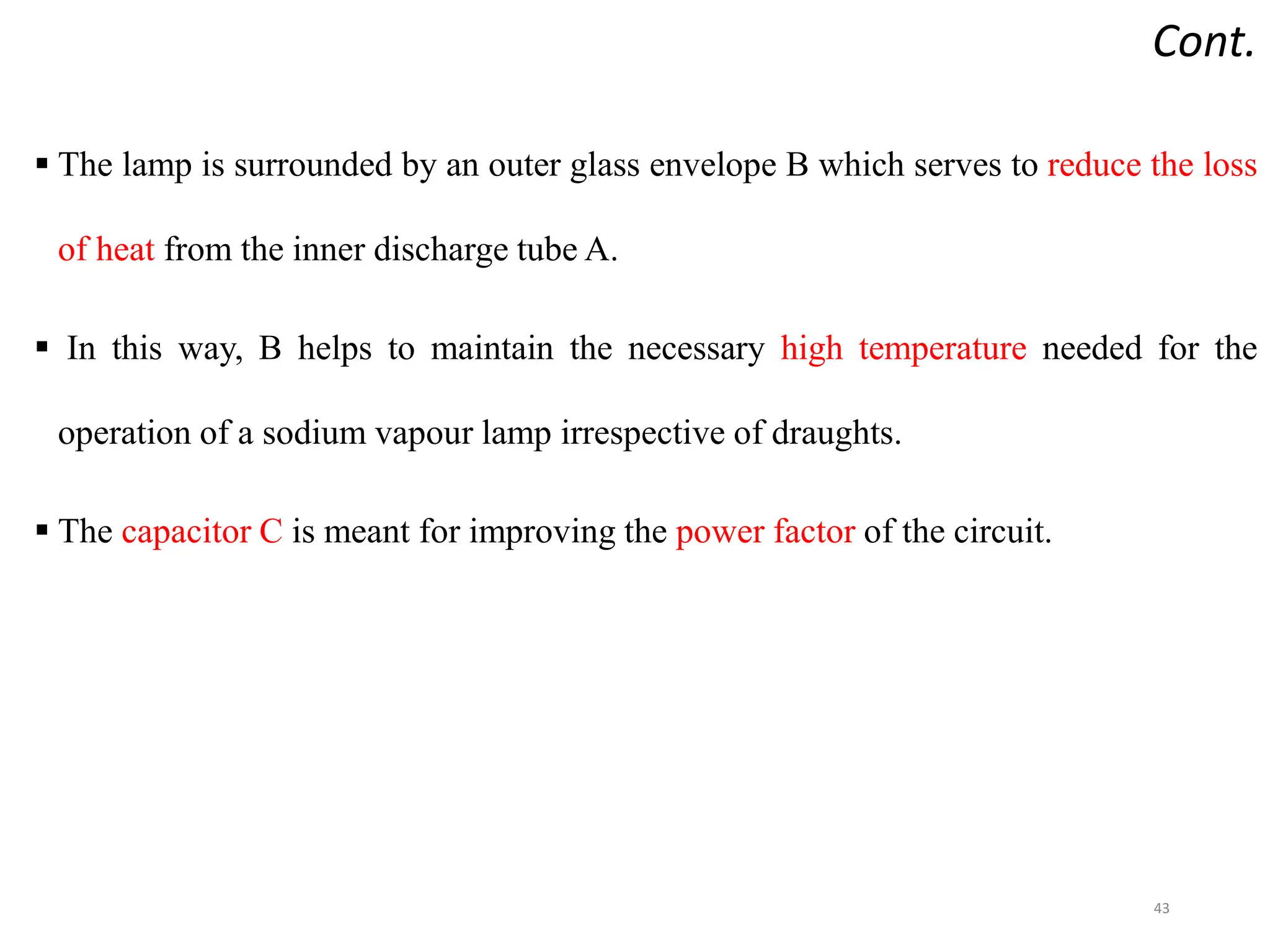 Cont.
 The lamp is surrounded by an outer glass envelope B which serves to reduce the loss
of heat from the inner discharge tube A.
 In this way, B helps to maintain the necessary high temperature needed for the
operation of a sodium vapour lamp irrespective of draughts.
 The capacitor C is meant for improving the power factor of the circuit.
43
 