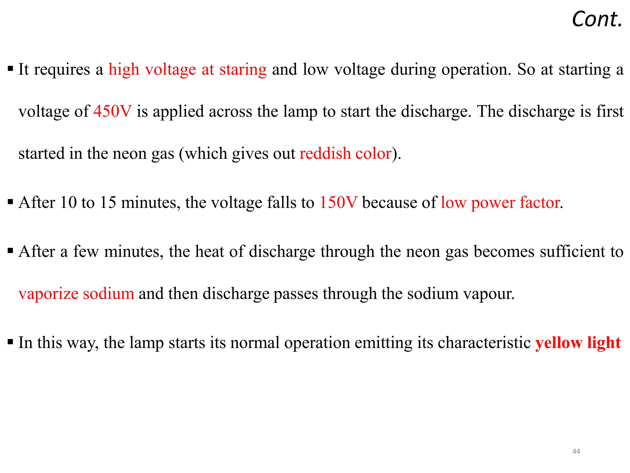 Cont.
 It requires a high voltage at staring and low voltage during operation. So at starting a
voltage of 450V is applied across the lamp to start the discharge. The discharge is first
started in the neon gas (which gives out reddish color).
 After 10 to 15 minutes, the voltage falls to 150V because of low power factor.
 After a few minutes, the heat of discharge through the neon gas becomes sufficient to
vaporize sodium and then discharge passes through the sodium vapour.
 In this way, the lamp starts its normal operation emitting its characteristic yellow light
44
 
