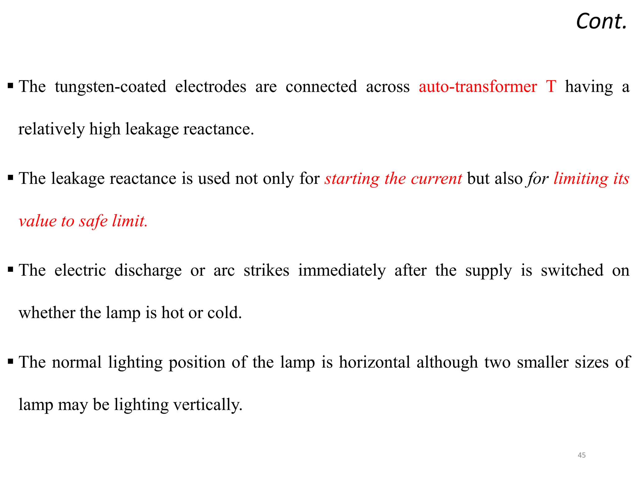 Cont.
 The tungsten-coated electrodes are connected across auto-transformer T having a
relatively high leakage reactance.
 The leakage reactance is used not only for starting the current but also for limiting its
value to safe limit.
 The electric discharge or arc strikes immediately after the supply is switched on
whether the lamp is hot or cold.
 The normal lighting position of the lamp is horizontal although two smaller sizes of
lamp may be lighting vertically.
45
 