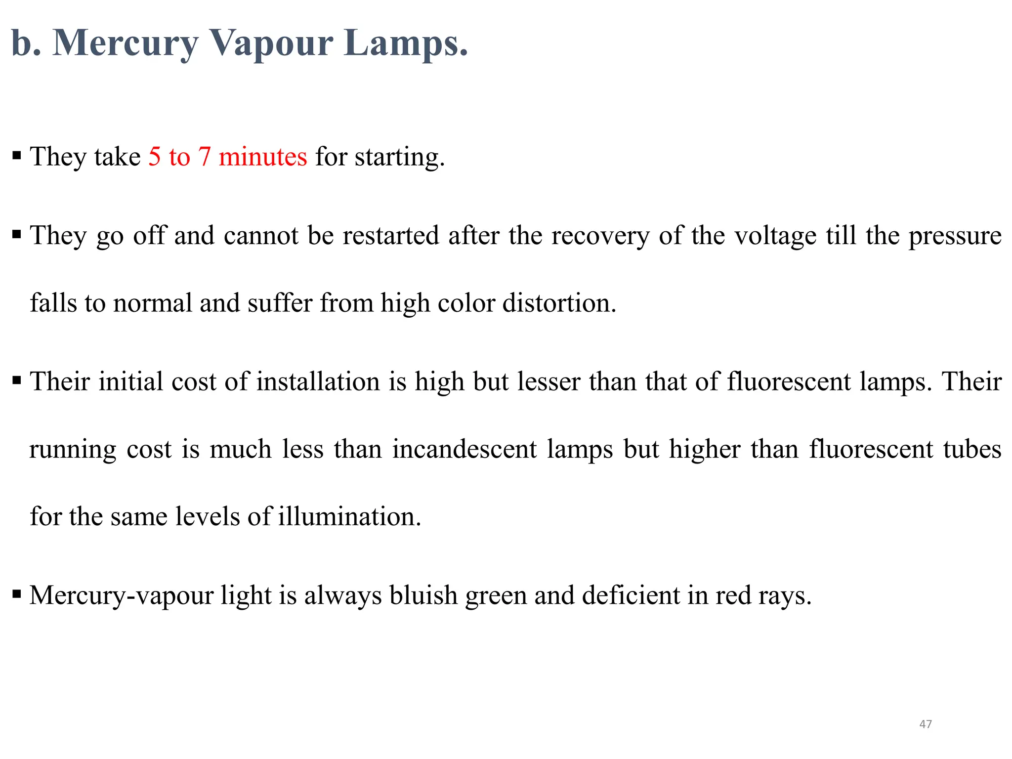 b. Mercury Vapour Lamps.
 They take 5 to 7 minutes for starting.
 They go off and cannot be restarted after the recovery of the voltage till the pressure
falls to normal and suffer from high color distortion.
 Their initial cost of installation is high but lesser than that of fluorescent lamps. Their
running cost is much less than incandescent lamps but higher than fluorescent tubes
for the same levels of illumination.
 Mercury-vapour light is always bluish green and deficient in red rays.
47
 