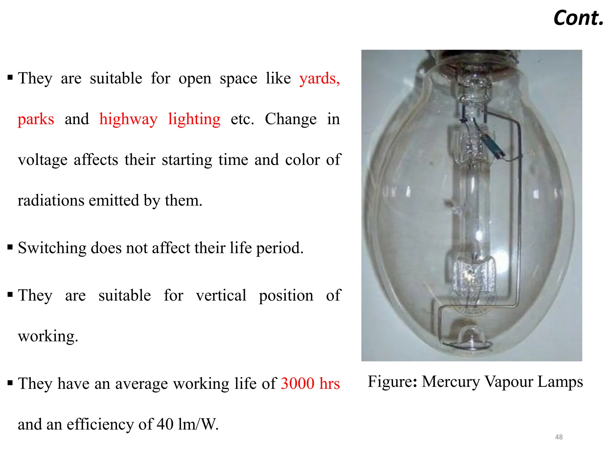 Cont.
 They are suitable for open space like yards,
parks and highway lighting etc. Change in
voltage affects their starting time and color of
radiations emitted by them.
 Switching does not affect their life period.
 They are suitable for vertical position of
working.
 They have an average working life of 3000 hrs
and an efficiency of 40 lm/W.
48
Figure: Mercury Vapour Lamps
 
