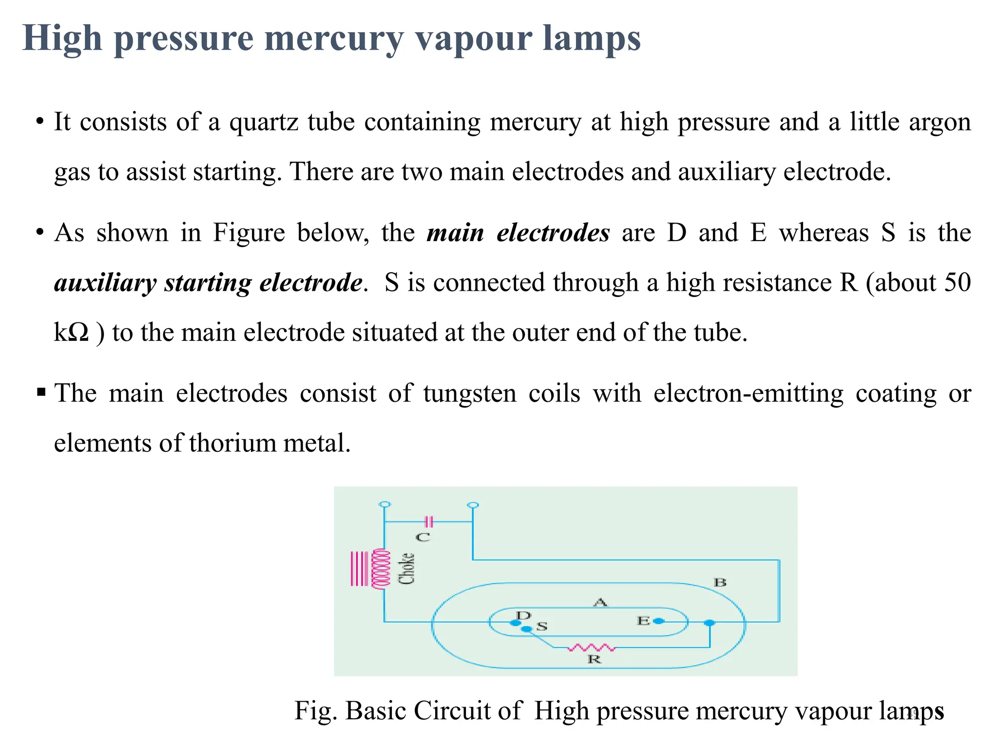 High pressure mercury vapour lamps
• It consists of a quartz tube containing mercury at high pressure and a little argon
gas to assist starting. There are two main electrodes and auxiliary electrode.
• As shown in Figure below, the main electrodes are D and E whereas S is the
auxiliary starting electrode. S is connected through a high resistance R (about 50
kΩ ) to the main electrode situated at the outer end of the tube.
 The main electrodes consist of tungsten coils with electron-emitting coating or
elements of thorium metal.
49
Fig. Basic Circuit of High pressure mercury vapour lamps
 