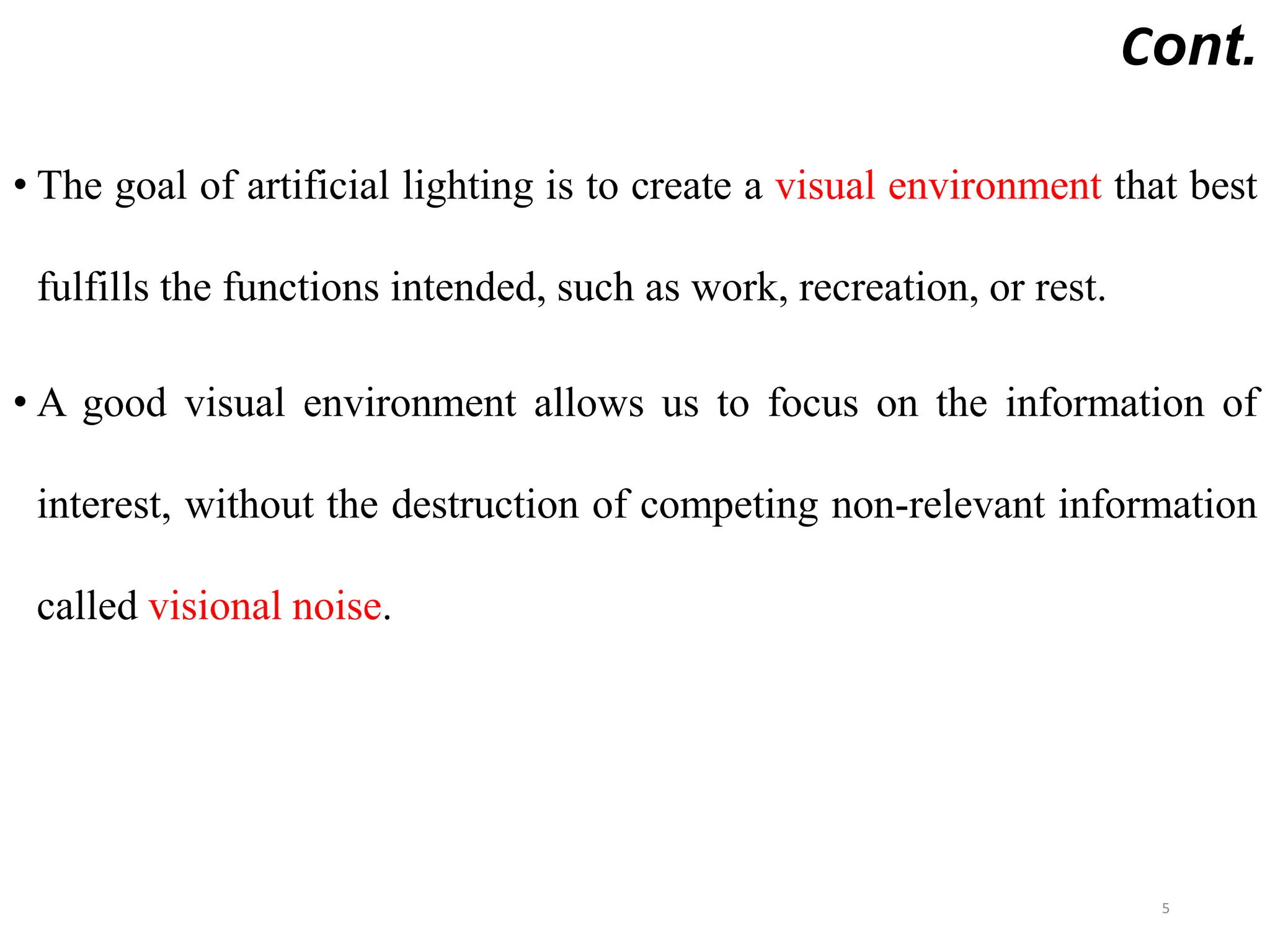 Cont.
• The goal of artificial lighting is to create a visual environment that best
fulfills the functions intended, such as work, recreation, or rest.
• A good visual environment allows us to focus on the information of
interest, without the destruction of competing non-relevant information
called visional noise.
5
 
