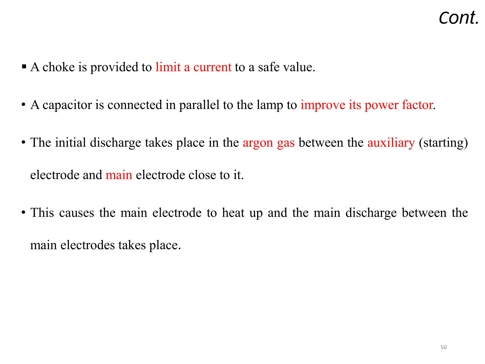 Cont.
 A choke is provided to limit a current to a safe value.
• A capacitor is connected in parallel to the lamp to improve its power factor.
• The initial discharge takes place in the argon gas between the auxiliary (starting)
electrode and main electrode close to it.
• This causes the main electrode to heat up and the main discharge between the
main electrodes takes place.
50
 