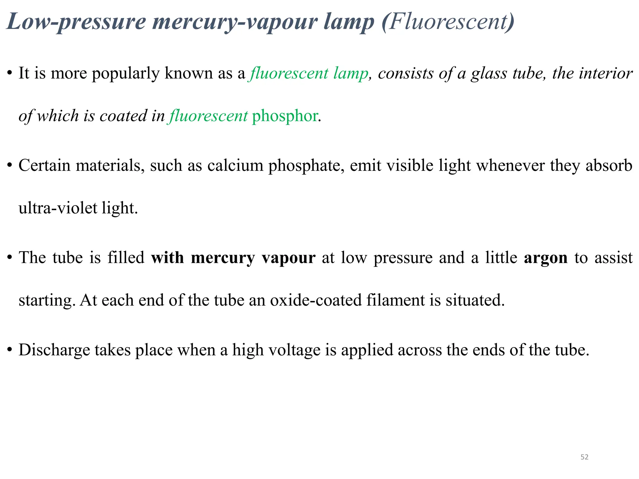 Low-pressure mercury-vapour lamp (Fluorescent)
• It is more popularly known as a fluorescent lamp, consists of a glass tube, the interior
of which is coated in fluorescent phosphor.
• Certain materials, such as calcium phosphate, emit visible light whenever they absorb
ultra-violet light.
• The tube is filled with mercury vapour at low pressure and a little argon to assist
starting. At each end of the tube an oxide-coated filament is situated.
• Discharge takes place when a high voltage is applied across the ends of the tube.
52
 