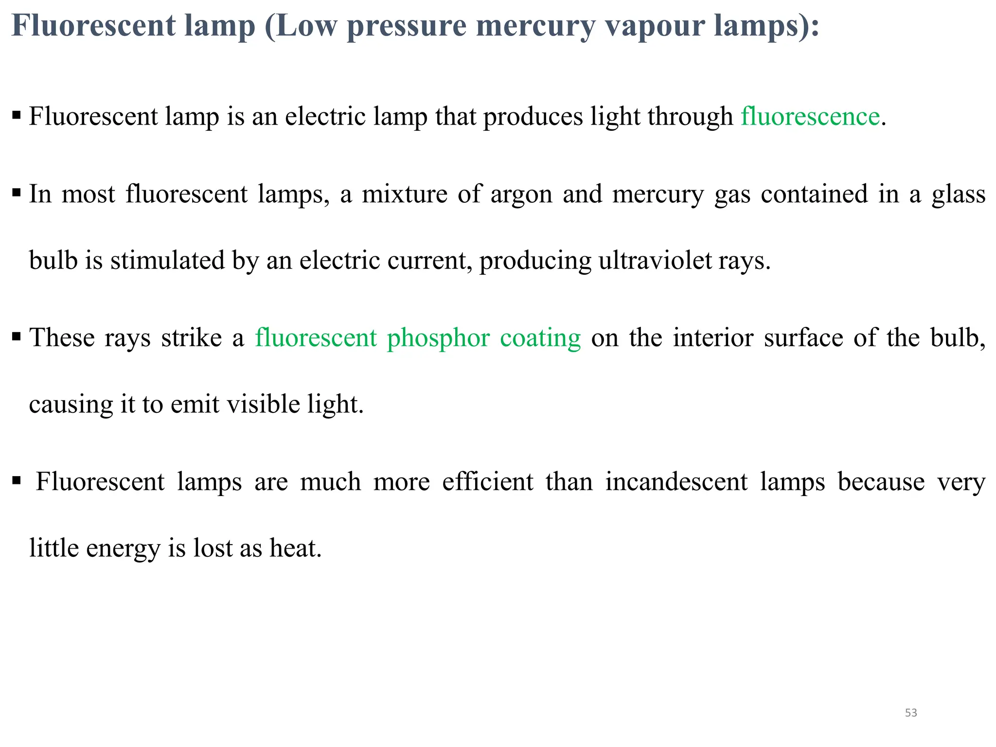 Fluorescent lamp (Low pressure mercury vapour lamps):
 Fluorescent lamp is an electric lamp that produces light through fluorescence.
 In most fluorescent lamps, a mixture of argon and mercury gas contained in a glass
bulb is stimulated by an electric current, producing ultraviolet rays.
 These rays strike a fluorescent phosphor coating on the interior surface of the bulb,
causing it to emit visible light.
 Fluorescent lamps are much more efficient than incandescent lamps because very
little energy is lost as heat.
53
 