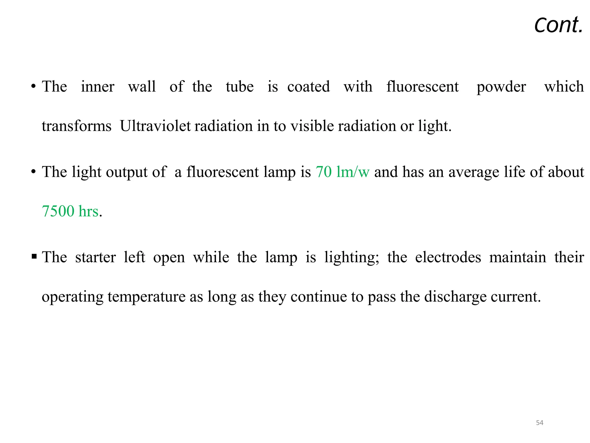 Cont.
• The inner wall of the tube is coated with fluorescent powder which
transforms Ultraviolet radiation in to visible radiation or light.
• The light output of a fluorescent lamp is 70 lm/w and has an average life of about
7500 hrs.
 The starter left open while the lamp is lighting; the electrodes maintain their
operating temperature as long as they continue to pass the discharge current.
54
 