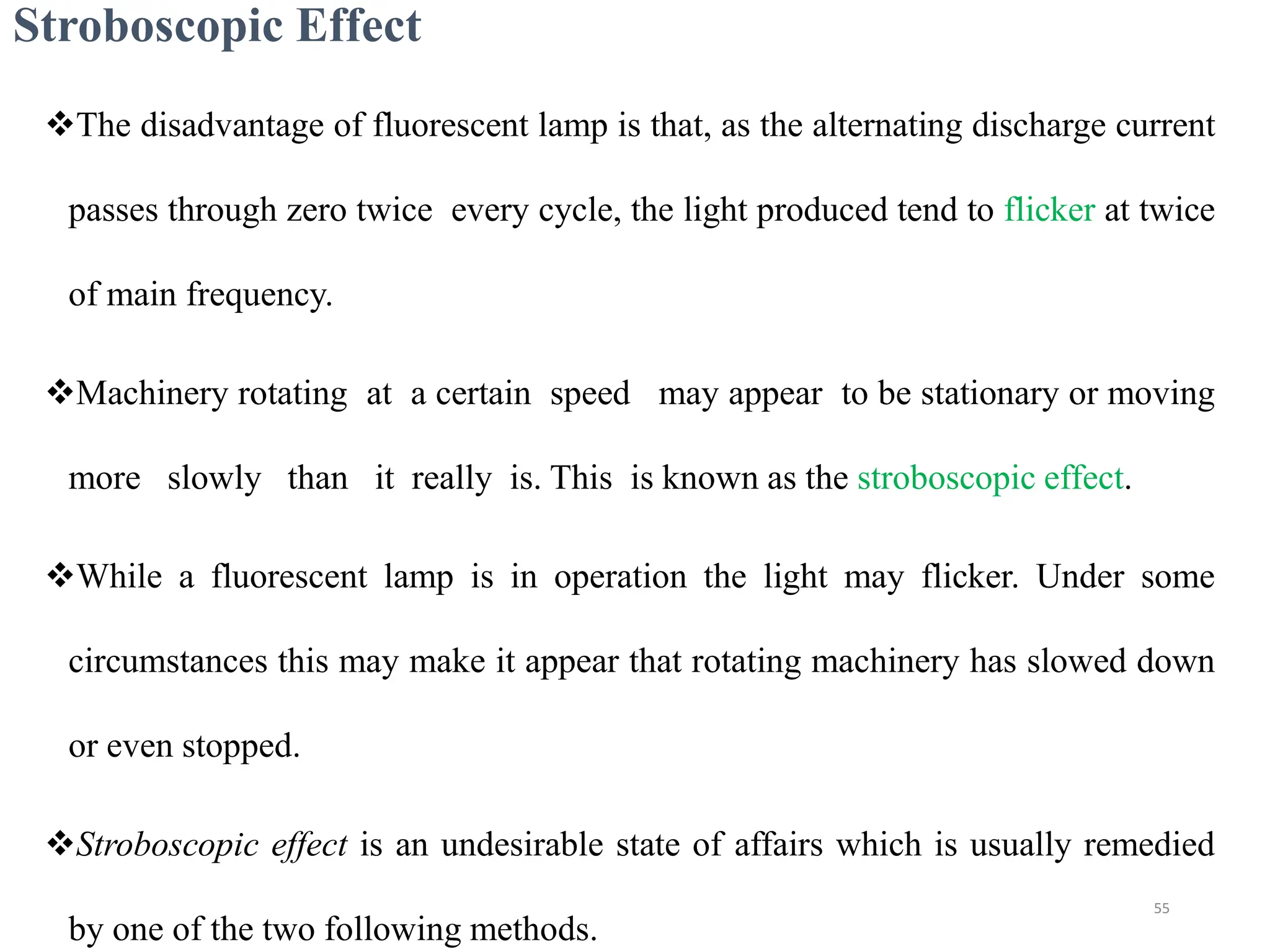 Stroboscopic Effect
The disadvantage of fluorescent lamp is that, as the alternating discharge current
passes through zero twice every cycle, the light produced tend to flicker at twice
of main frequency.
Machinery rotating at a certain speed may appear to be stationary or moving
more slowly than it really is. This is known as the stroboscopic effect.
While a fluorescent lamp is in operation the light may flicker. Under some
circumstances this may make it appear that rotating machinery has slowed down
or even stopped.
Stroboscopic effect is an undesirable state of affairs which is usually remedied
by one of the two following methods.
55
 