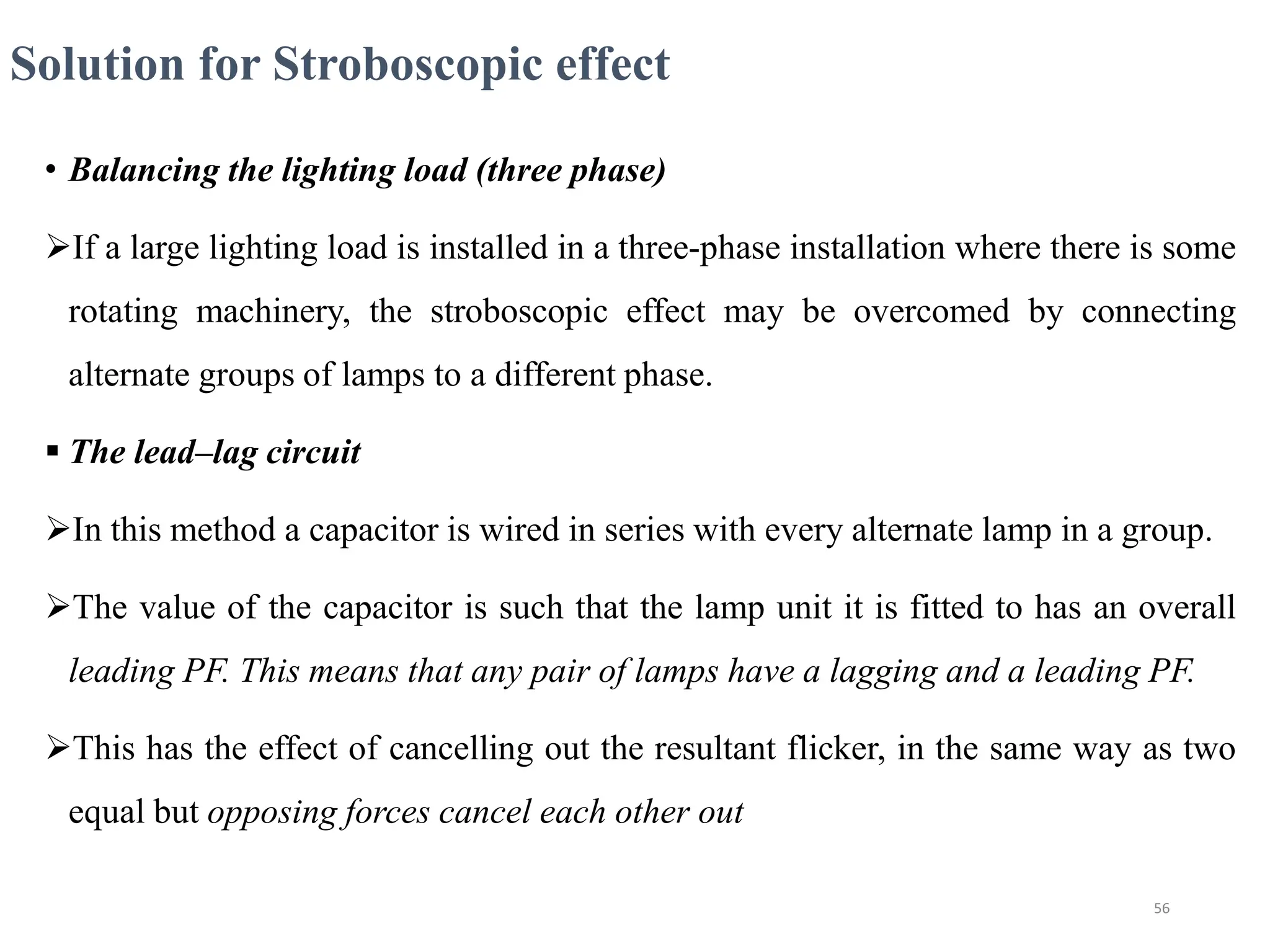 Solution for Stroboscopic effect
• Balancing the lighting load (three phase)
If a large lighting load is installed in a three-phase installation where there is some
rotating machinery, the stroboscopic effect may be overcomed by connecting
alternate groups of lamps to a different phase.
 The lead–lag circuit
In this method a capacitor is wired in series with every alternate lamp in a group.
The value of the capacitor is such that the lamp unit it is fitted to has an overall
leading PF. This means that any pair of lamps have a lagging and a leading PF.
This has the effect of cancelling out the resultant flicker, in the same way as two
equal but opposing forces cancel each other out
56
 