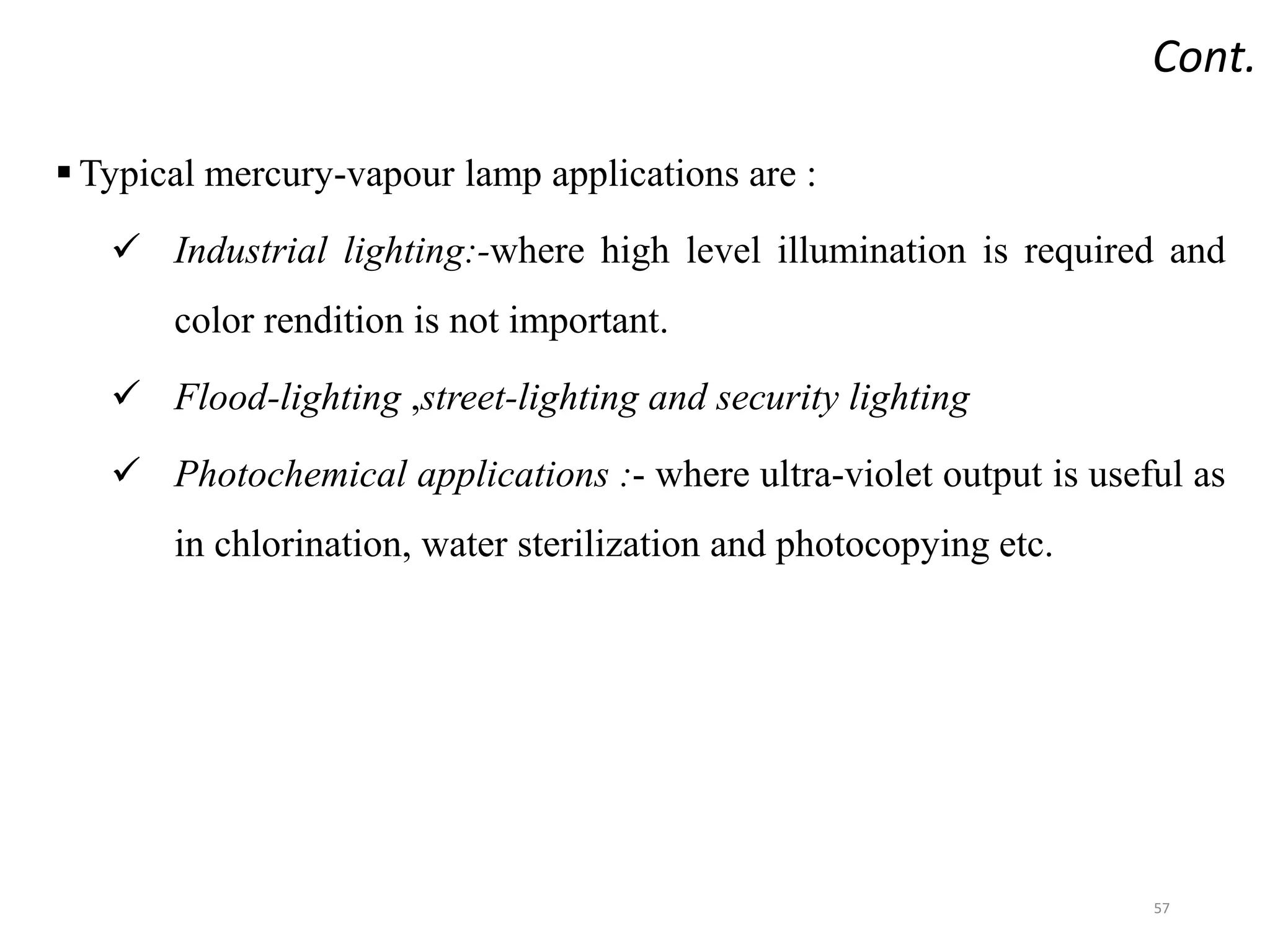 Cont.
 Typical mercury-vapour lamp applications are :
 Industrial lighting:-where high level illumination is required and
color rendition is not important.
 Flood-lighting ,street-lighting and security lighting
 Photochemical applications :- where ultra-violet output is useful as
in chlorination, water sterilization and photocopying etc.
57
 