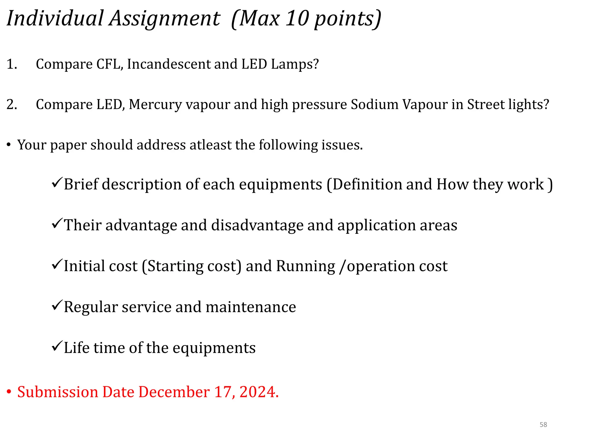 Individual Assignment (Max 10 points)
1. Compare CFL, Incandescent and LED Lamps?
2. Compare LED, Mercury vapour and high pressure Sodium Vapour in Street lights?
• Your paper should address atleast the following issues.
Brief description of each equipments (Definition and How they work )
Their advantage and disadvantage and application areas
Initial cost (Starting cost) and Running /operation cost
Regular service and maintenance
Life time of the equipments
• Submission Date December 17, 2024.
58
 