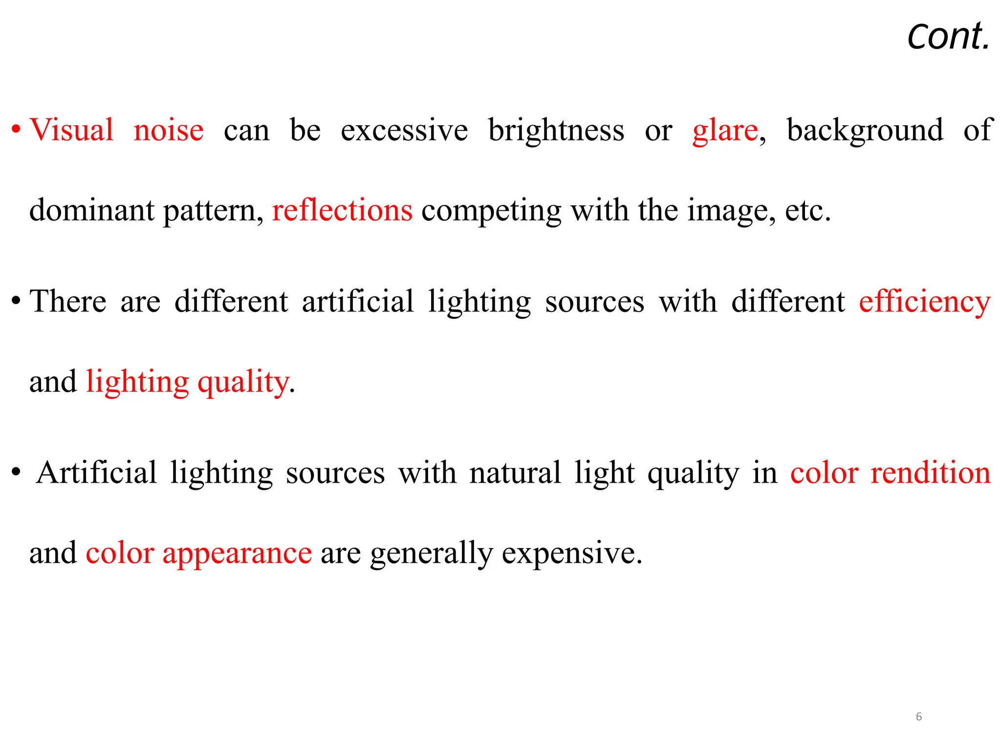 Cont.
• Visual noise can be excessive brightness or glare, background of
dominant pattern, reflections competing with the image, etc.
• There are different artificial lighting sources with different efficiency
and lighting quality.
• Artificial lighting sources with natural light quality in color rendition
and color appearance are generally expensive.
6
 