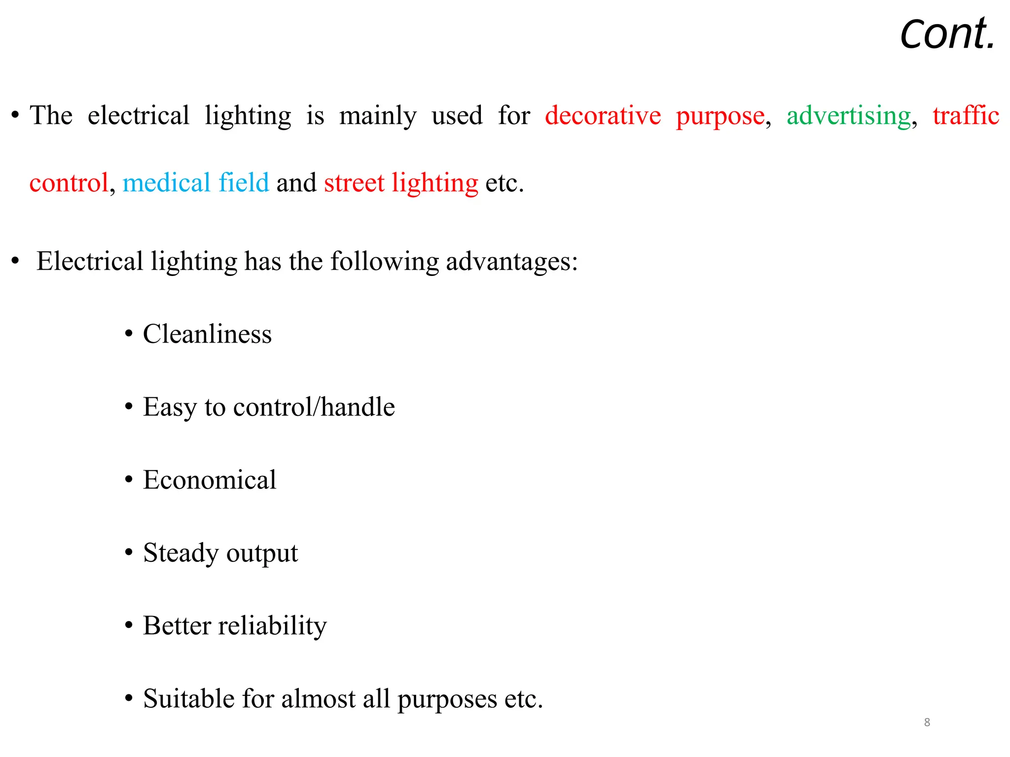 Cont.
• The electrical lighting is mainly used for decorative purpose, advertising, traffic
control, medical field and street lighting etc.
• Electrical lighting has the following advantages:
• Cleanliness
• Easy to control/handle
• Economical
• Steady output
• Better reliability
• Suitable for almost all purposes etc.
8
 