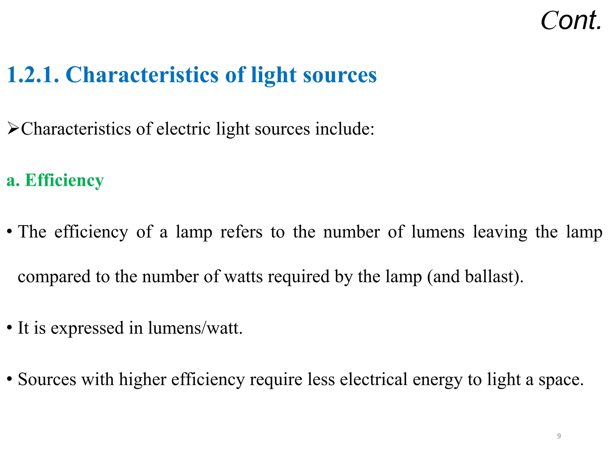 Cont.
1.2.1. Characteristics of light sources
Characteristics of electric light sources include:
a. Efficiency
• The efficiency of a lamp refers to the number of lumens leaving the lamp
compared to the number of watts required by the lamp (and ballast).
• It is expressed in lumens/watt.
• Sources with higher efficiency require less electrical energy to light a space.
9
 