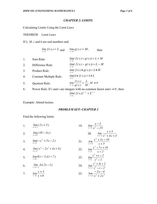 BMM 104: ENGINEERING MATHEMATICS I                                                           Page 1 of 6


                                        CHAPTER 2: LIMITS

Calculating Limits Using the Limit Laws

THEOREM            Limit Laws

If L, M, c and k are real numbers and

                   lim f ( x ) = L and     lim g ( x ) = M ,           then
                   x →c                    x →c



1.     Sum Rule:                           lim( f ( x ) + g ( x )) = L + M
                                           x →c

2.     Difference Rule:                    lim( f ( x ) − g( x )) = L − M
                                           x →c

3.     Product Rule:                       lim( f ( x ) • g( x )) = L • M
                                           x→ c

4.     Constant Multiple Rule:             lim( k • f ( x )) = k • L
                                           x→ c
                                                  f(x)    L
5.     Quotient Rule:                      lim          =   ,M ≠ 0
                                           x →c   g( x ) M
6.     Power Rule: If r and s are integers with no common factor and s ≠ 0 , then
                                      lim( f ( x )) r / s = Lr / s
                                           x→c


Example: Attend lecture.

                                  PROBLEM SET: CHAPTER 2

Find the following limits.

        lim ( 2 x + 5 )                                               x −5
1.                                                  19.      lim
        x →−7                                                x →5   x 2 − 25
        lim ( 10 − 3 x )                                                         x+3
2.                                                           20.       lim
        x →12                                                            x →−3 x + 4 x + 3
                                                                               2


       lim( − x 2 + 5 x − 2 )                                       x + 3 x − 10
                                                                       2
3.                                                  21.       lim
        x→ 2                                                 x →−5         x +5
        lim ( x 3 − 2 x 2 + 4 x + 8 )                              x − 7 x + 10
                                                                     2
4.                                                  22.      lim
        x → −2                                               x →2        x −2
       lim 8( t − 5 )( t − 7 )                                     t2 +t −2
5.      t →6
                                                    23.      lim 2
                                                              t →1    t −1
         lim 3 s( 2 s − 1 )                                        t 2 + 3t + 2
6.      s →2 / 3
                                                    24.      lim
                                                             t → −1 t 2 − t − 2

                 x +3                                                − 2x − 4
7.     lim                                          25.       lim
        x →2     x +6                                        x →−2 x 3 + 2 x 2
 
