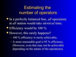 Estimating theEstimating the
number of operatorsnumber of operators
In a perfectly balanced line, all operations
at all station would take identical time.
Efficiency would be 100 %
However, this rarely happens!!
– 100 % efficiency is rarely achievable,
– A more reasonable goal is 95 % efficiency.
(However, even that may not be achievable
depending on the nature of the operations).
 