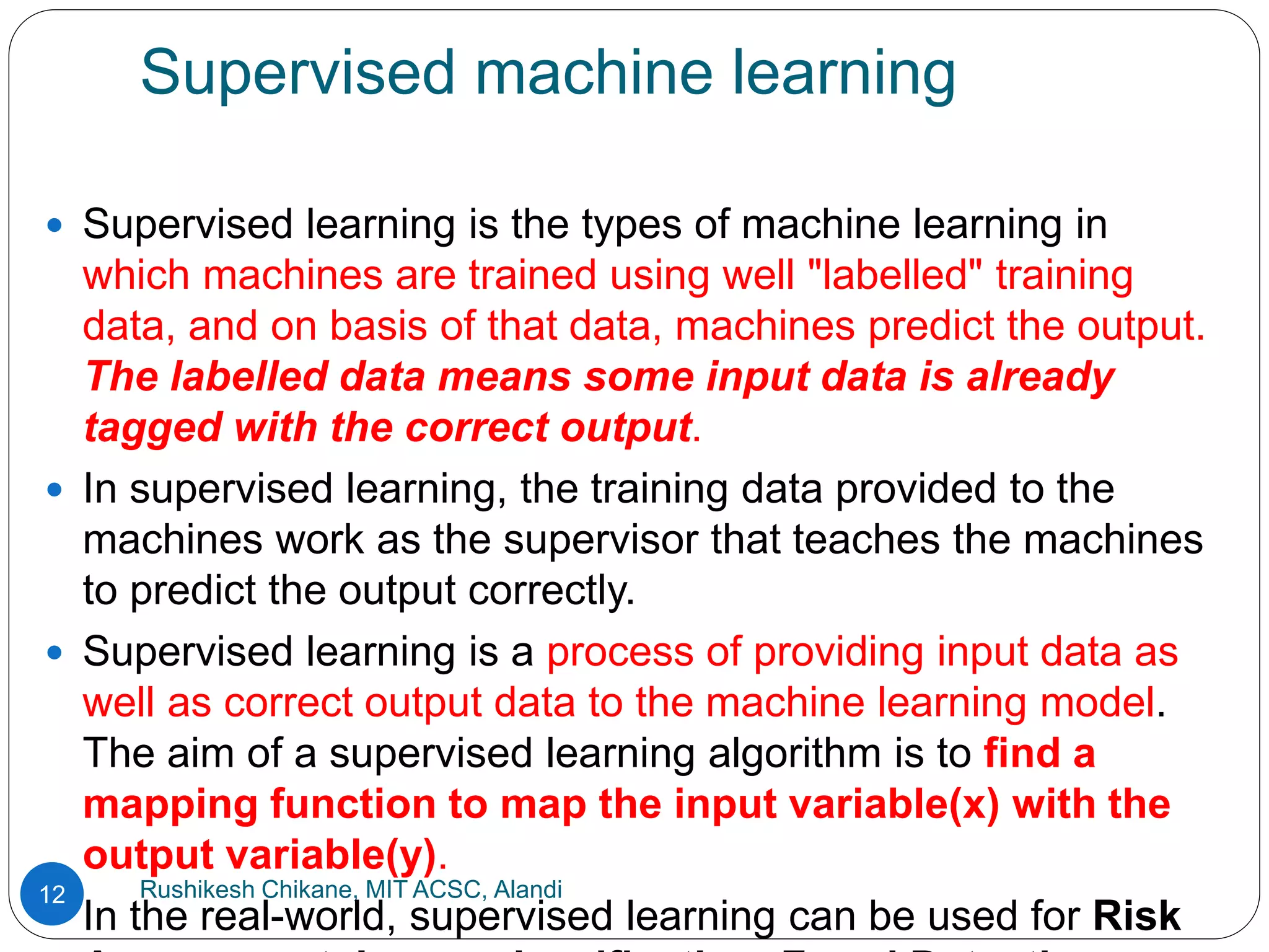 Supervised machine learning
Rushikesh Chikane, MIT ACSC, Alandi
12
 Supervised learning is the types of machine learning in
which machines are trained using well "labelled" training
data, and on basis of that data, machines predict the output.
The labelled data means some input data is already
tagged with the correct output.
 In supervised learning, the training data provided to the
machines work as the supervisor that teaches the machines
to predict the output correctly.
 Supervised learning is a process of providing input data as
well as correct output data to the machine learning model.
The aim of a supervised learning algorithm is to find a
mapping function to map the input variable(x) with the
output variable(y).
 In the real-world, supervised learning can be used for Risk
 