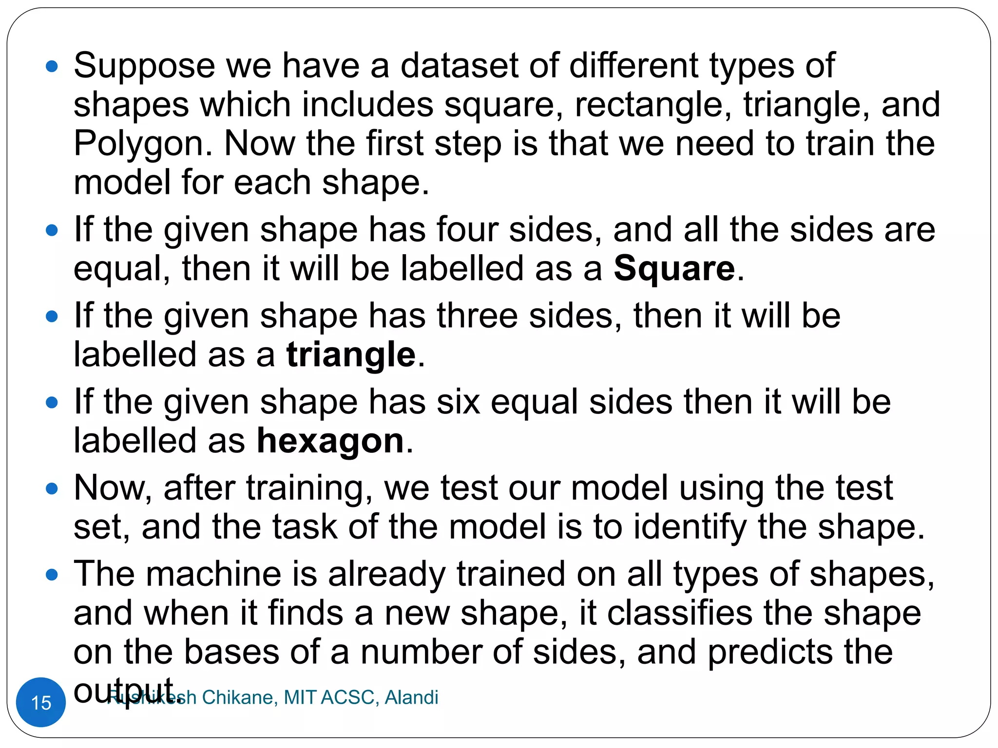 Rushikesh Chikane, MIT ACSC, Alandi
15
 Suppose we have a dataset of different types of
shapes which includes square, rectangle, triangle, and
Polygon. Now the first step is that we need to train the
model for each shape.
 If the given shape has four sides, and all the sides are
equal, then it will be labelled as a Square.
 If the given shape has three sides, then it will be
labelled as a triangle.
 If the given shape has six equal sides then it will be
labelled as hexagon.
 Now, after training, we test our model using the test
set, and the task of the model is to identify the shape.
 The machine is already trained on all types of shapes,
and when it finds a new shape, it classifies the shape
on the bases of a number of sides, and predicts the
output.
 