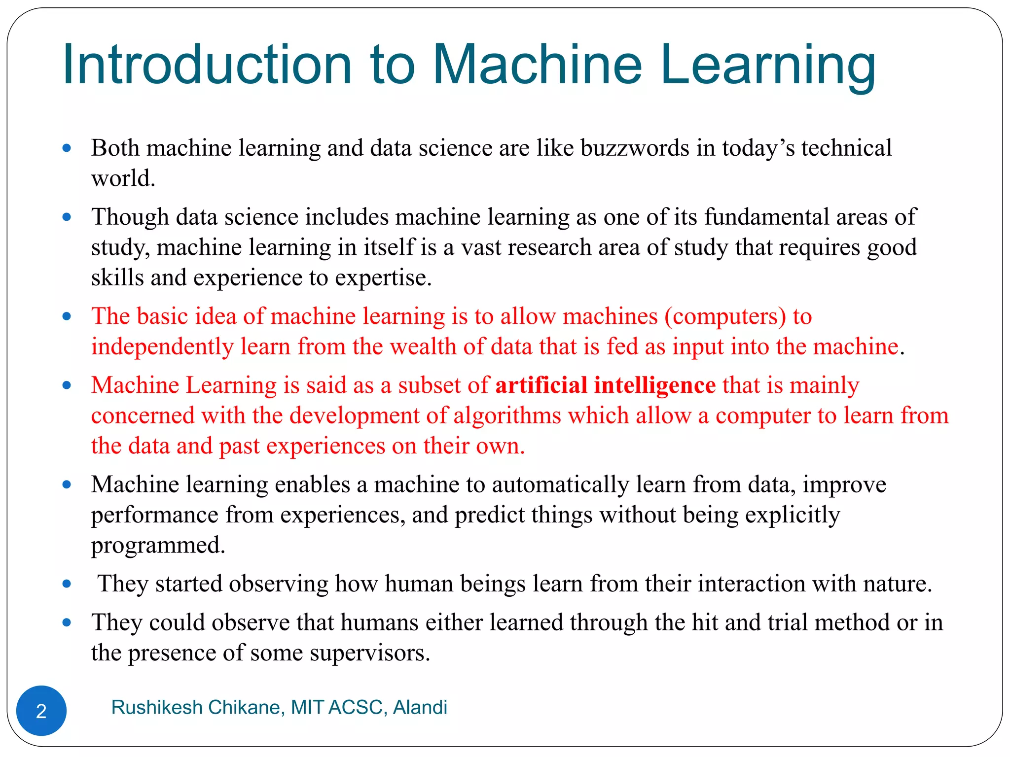 Introduction to Machine Learning
Rushikesh Chikane, MIT ACSC, Alandi
2
 Both machine learning and data science are like buzzwords in today’s technical
world.
 Though data science includes machine learning as one of its fundamental areas of
study, machine learning in itself is a vast research area of study that requires good
skills and experience to expertise.
 The basic idea of machine learning is to allow machines (computers) to
independently learn from the wealth of data that is fed as input into the machine.
 Machine Learning is said as a subset of artificial intelligence that is mainly
concerned with the development of algorithms which allow a computer to learn from
the data and past experiences on their own.
 Machine learning enables a machine to automatically learn from data, improve
performance from experiences, and predict things without being explicitly
programmed.
 They started observing how human beings learn from their interaction with nature.
 They could observe that humans either learned through the hit and trial method or in
the presence of some supervisors.
 