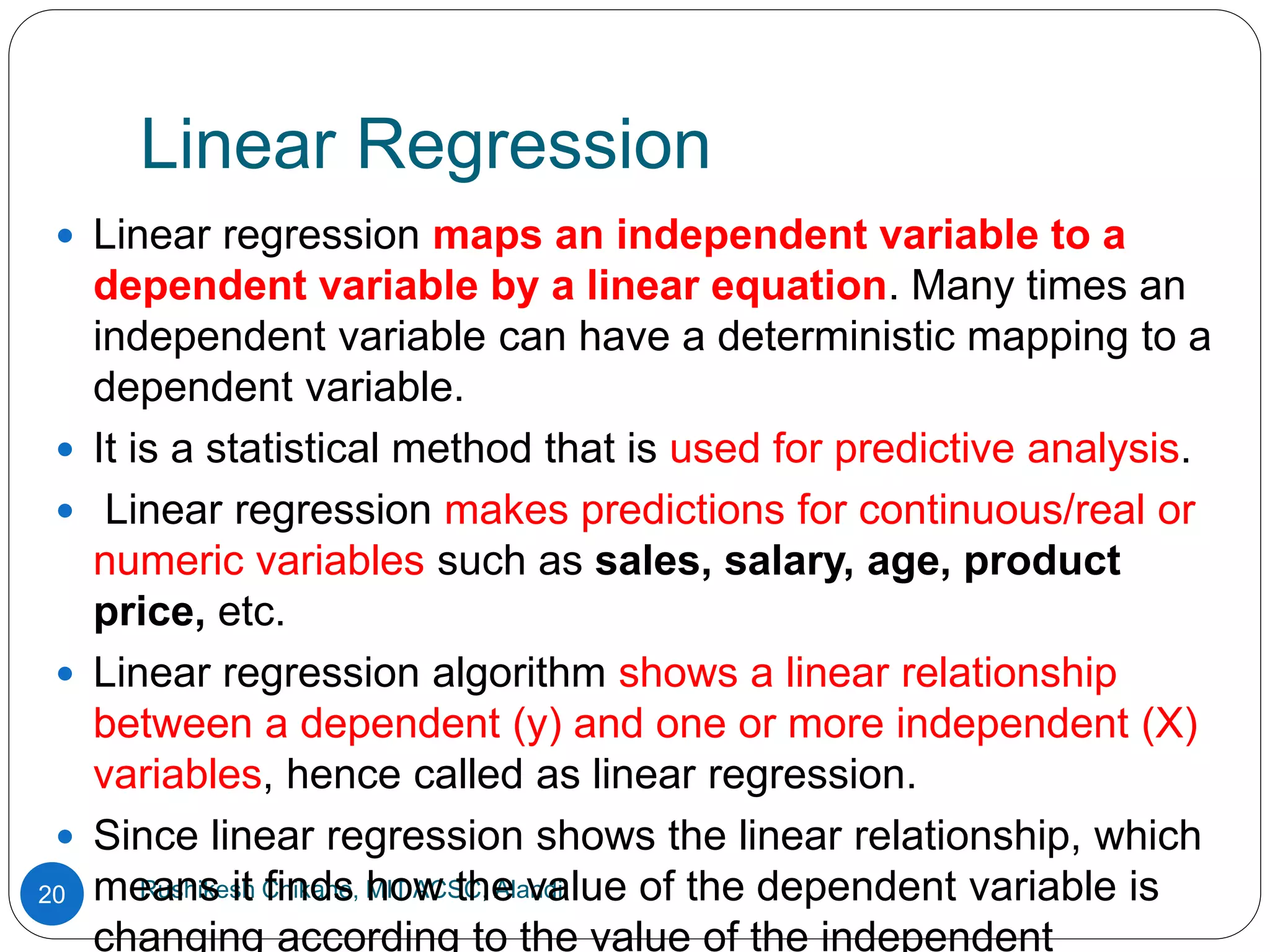 Linear Regression
Rushikesh Chikane, MIT ACSC, Alandi
20
 Linear regression maps an independent variable to a
dependent variable by a linear equation. Many times an
independent variable can have a deterministic mapping to a
dependent variable.
 It is a statistical method that is used for predictive analysis.
 Linear regression makes predictions for continuous/real or
numeric variables such as sales, salary, age, product
price, etc.
 Linear regression algorithm shows a linear relationship
between a dependent (y) and one or more independent (X)
variables, hence called as linear regression.
 Since linear regression shows the linear relationship, which
means it finds how the value of the dependent variable is
changing according to the value of the independent
 
