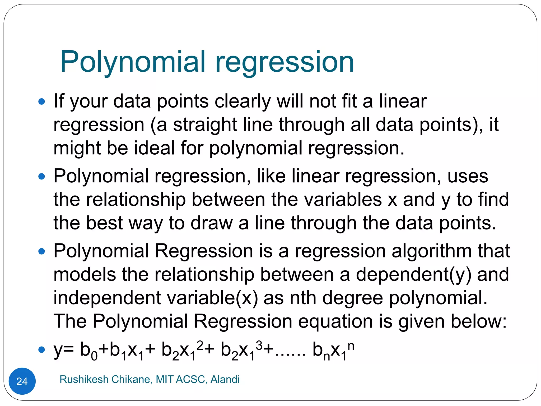 Polynomial regression
Rushikesh Chikane, MIT ACSC, Alandi
24
 If your data points clearly will not fit a linear
regression (a straight line through all data points), it
might be ideal for polynomial regression.
 Polynomial regression, like linear regression, uses
the relationship between the variables x and y to find
the best way to draw a line through the data points.
 Polynomial Regression is a regression algorithm that
models the relationship between a dependent(y) and
independent variable(x) as nth degree polynomial.
The Polynomial Regression equation is given below:
 y= b0+b1x1+ b2x1
2+ b2x1
3+...... bnx1
n
 