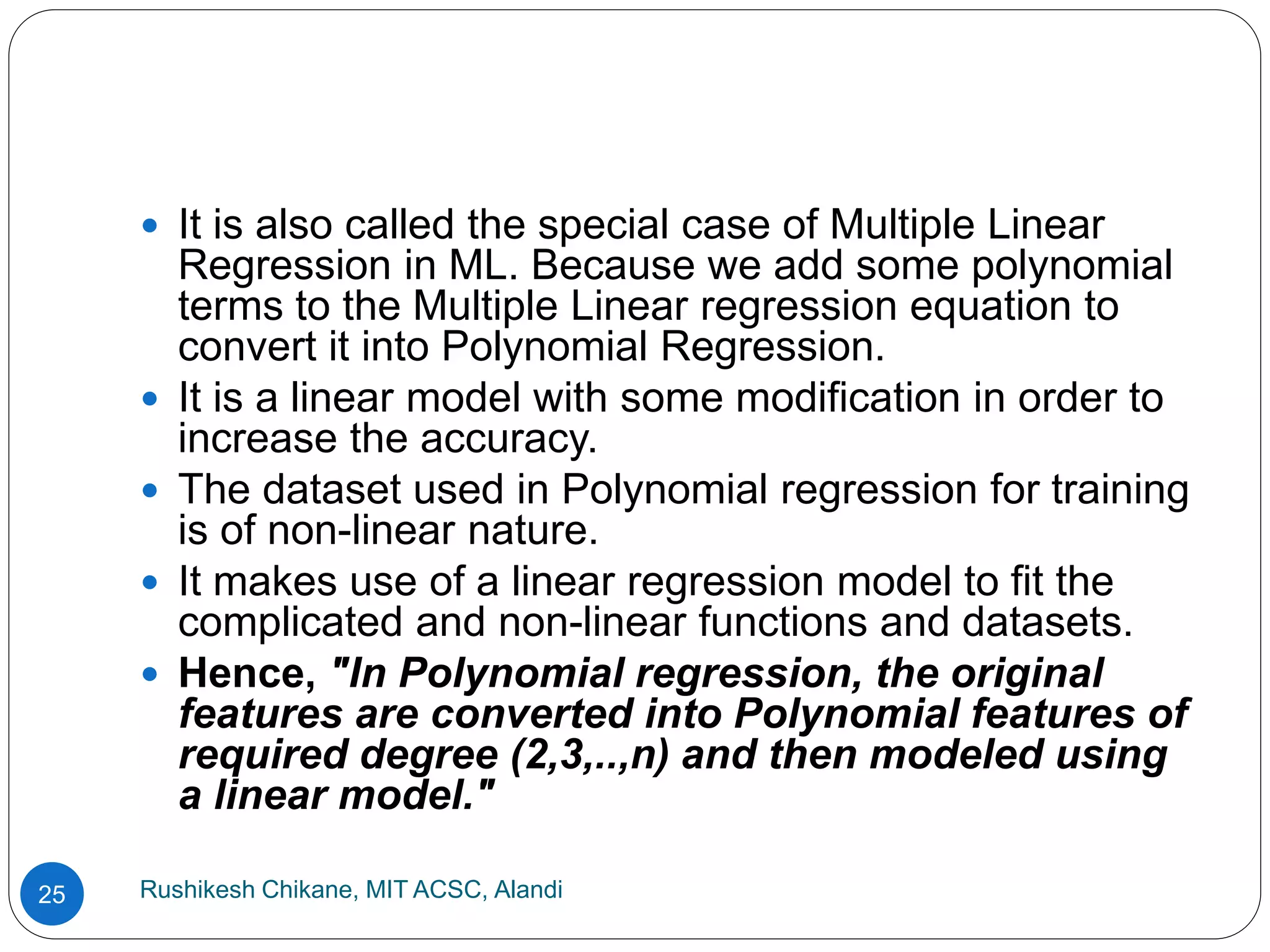 Rushikesh Chikane, MIT ACSC, Alandi
25
 It is also called the special case of Multiple Linear
Regression in ML. Because we add some polynomial
terms to the Multiple Linear regression equation to
convert it into Polynomial Regression.
 It is a linear model with some modification in order to
increase the accuracy.
 The dataset used in Polynomial regression for training
is of non-linear nature.
 It makes use of a linear regression model to fit the
complicated and non-linear functions and datasets.
 Hence, "In Polynomial regression, the original
features are converted into Polynomial features of
required degree (2,3,..,n) and then modeled using
a linear model."
 